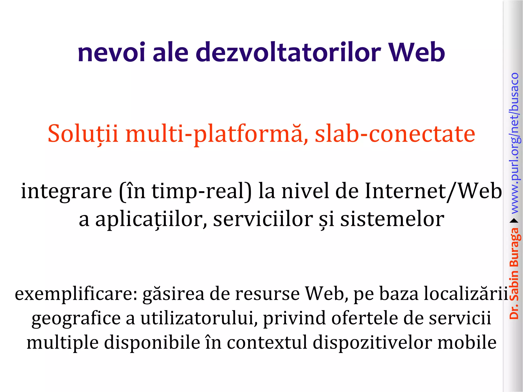 Dr.SabinBuragawww.purl.org/net/busaco
nevoi ale dezvoltatorilor Web
Soluții multi-platformă, slab-conectate
integrare (în timp-real) la nivel de Internet/Web
a aplicațiilor, serviciilor și sistemelor
exemplificare: găsirea de resurse Web, pe baza localizării
geografice a utilizatorului, privind ofertele de servicii
multiple disponibile în contextul dispozitivelor mobile
 