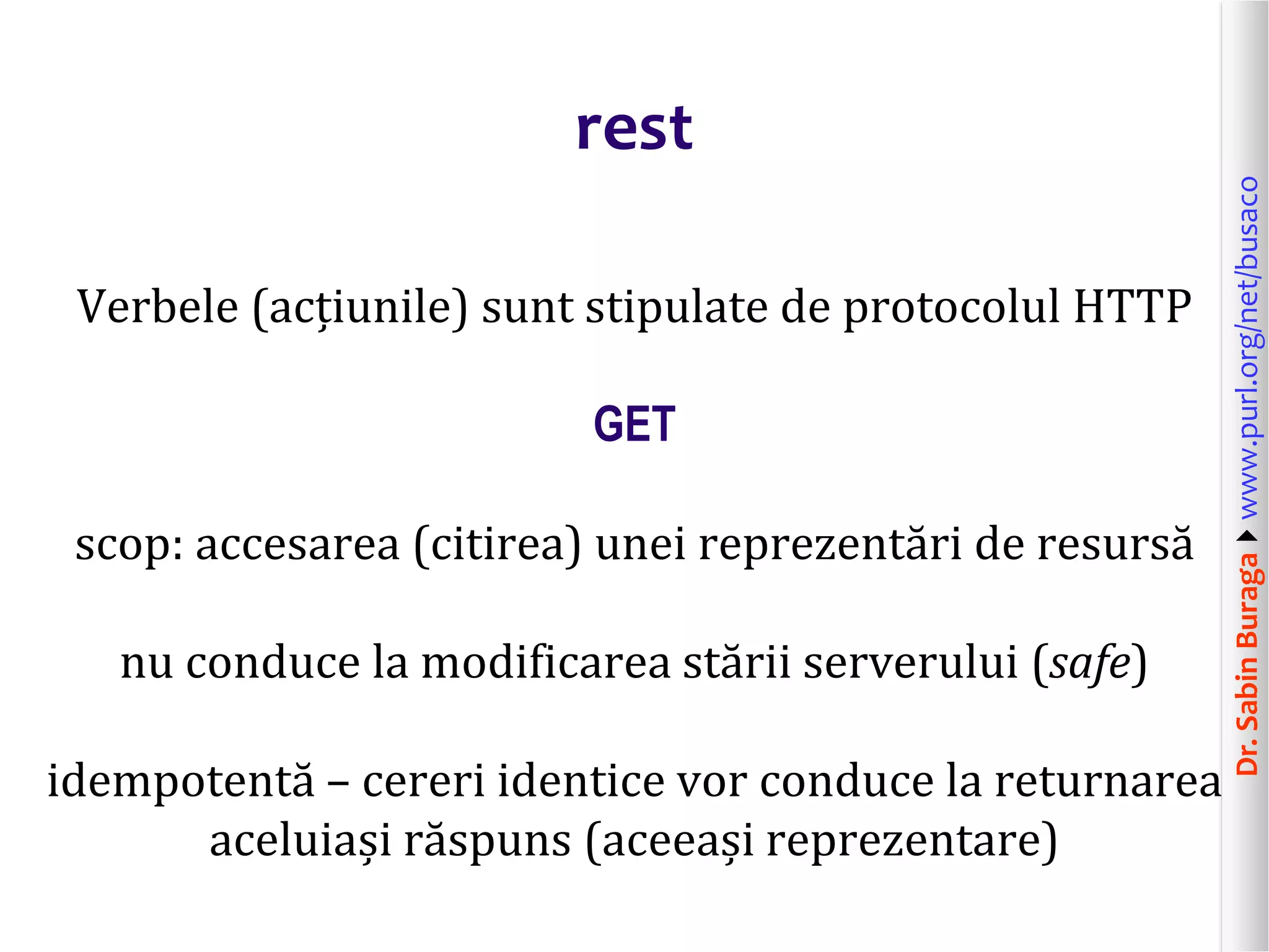 Dr.SabinBuragawww.purl.org/net/busaco
rest
Verbele (acțiunile) sunt stipulate de protocolul HTTP
GET
scop: accesarea (citirea) unei reprezentări de resursă
nu conduce la modificarea stării serverului (safe)
idempotentă – cereri identice vor conduce la returnarea
aceluiași răspuns (aceeași reprezentare)
 