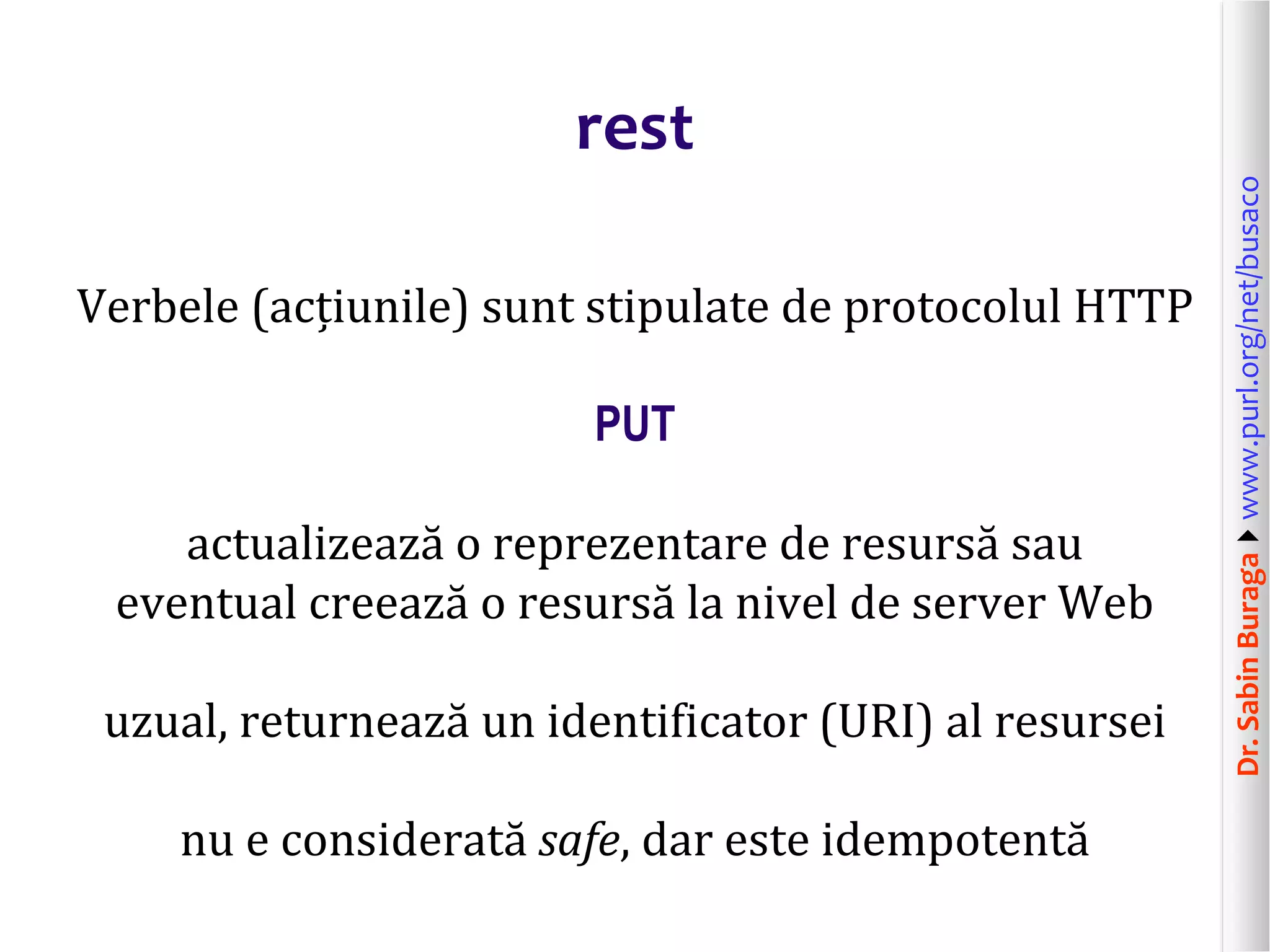 Dr.SabinBuragawww.purl.org/net/busaco
rest
Verbele (acțiunile) sunt stipulate de protocolul HTTP
PUT
actualizează o reprezentare de resursă sau
eventual creează o resursă la nivel de server Web
uzual, returnează un identificator (URI) al resursei
nu e considerată safe, dar este idempotentă
 
