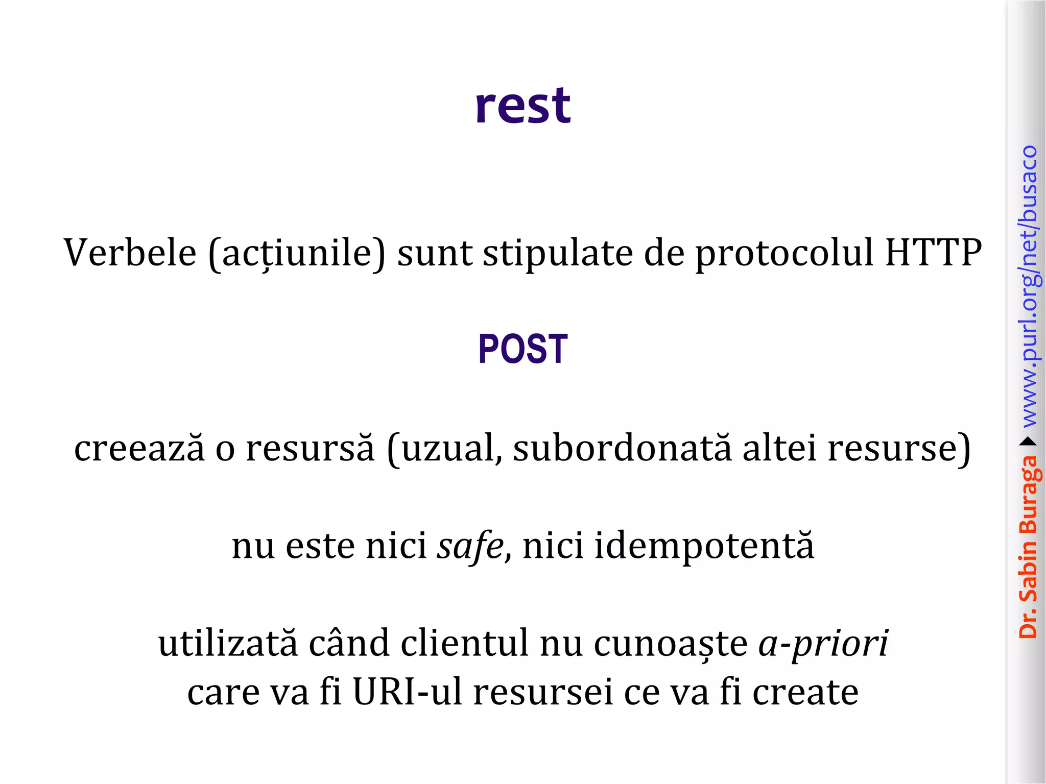 Dr.SabinBuragawww.purl.org/net/busaco
rest
Verbele (acțiunile) sunt stipulate de protocolul HTTP
POST
creează o resursă (uzual, subordonată altei resurse)
nu este nici safe, nici idempotentă
utilizată când clientul nu cunoaște a-priori
care va fi URI-ul resursei ce va fi create
 