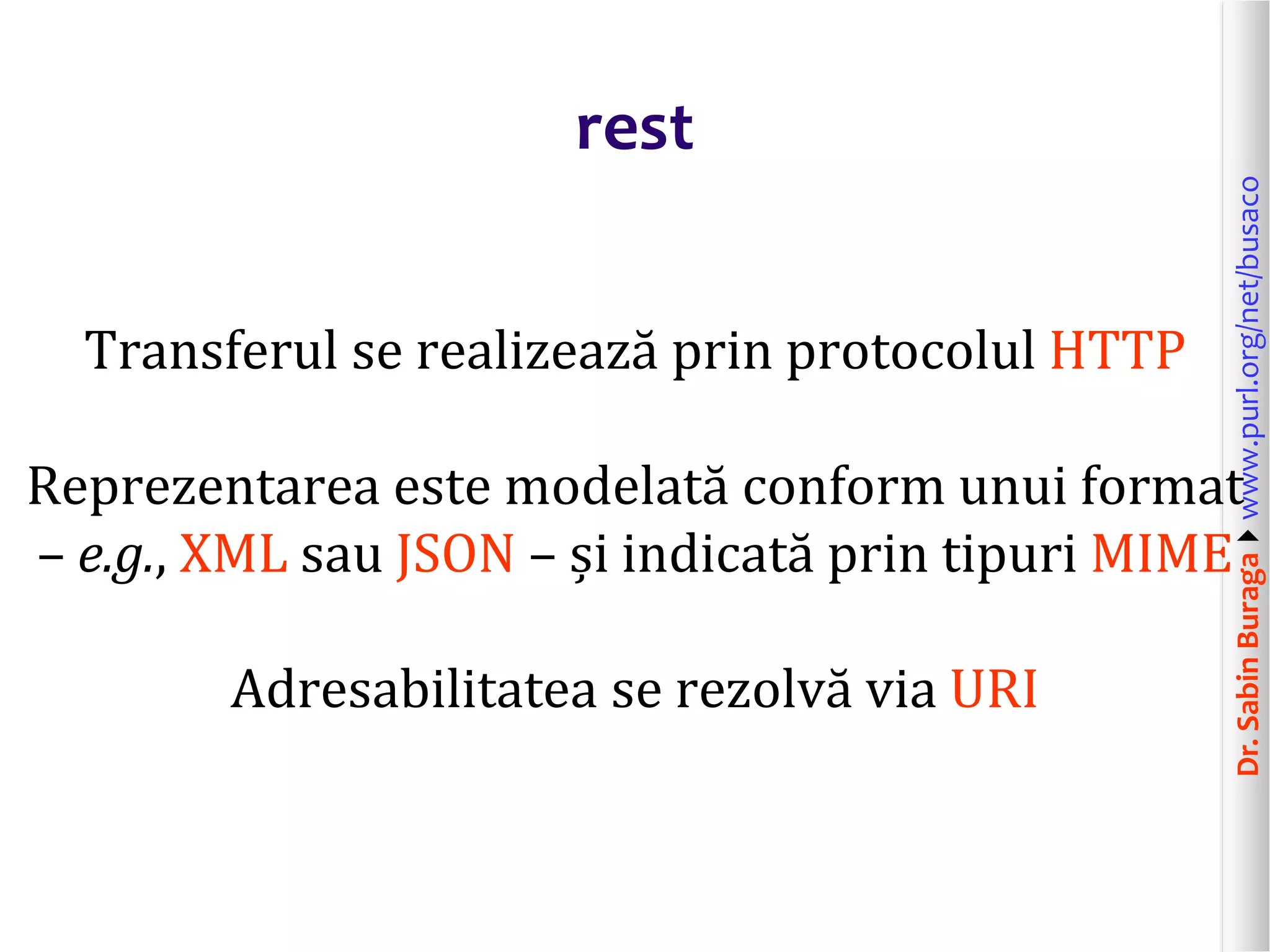 Dr.SabinBuragawww.purl.org/net/busaco
rest
Transferul se realizează prin protocolul HTTP
Reprezentarea este modelată conform unui format
– e.g., XML sau JSON – și indicată prin tipuri MIME
Adresabilitatea se rezolvă via URI
 