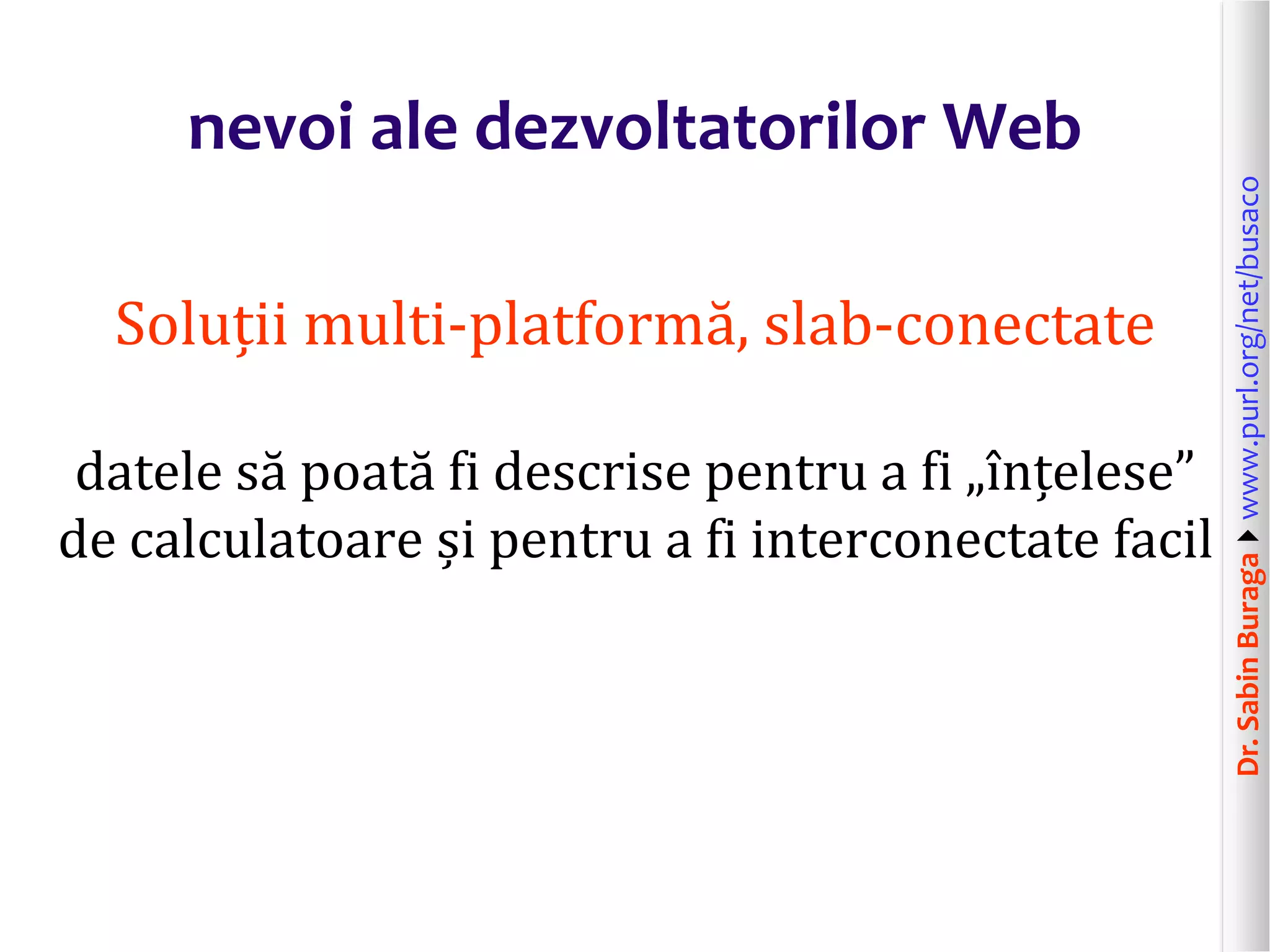 Dr.SabinBuragawww.purl.org/net/busaco
nevoi ale dezvoltatorilor Web
Soluții multi-platformă, slab-conectate
datele să poată fi descrise pentru a fi „înțelese”
de calculatoare și pentru a fi interconectate facil
 