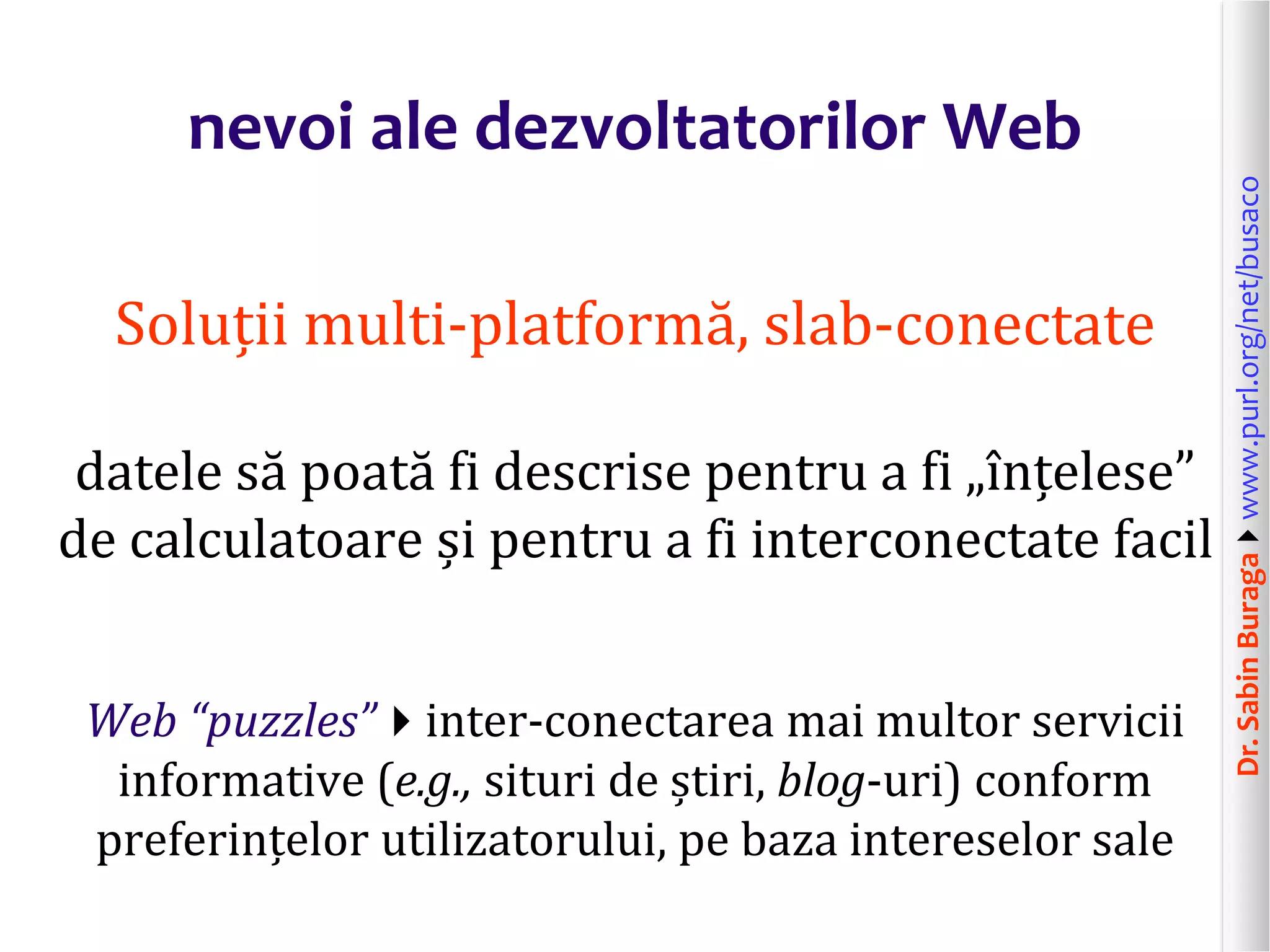 Dr.SabinBuragawww.purl.org/net/busaco
nevoi ale dezvoltatorilor Web
Soluții multi-platformă, slab-conectate
datele să poată fi descrise pentru a fi „înțelese”
de calculatoare și pentru a fi interconectate facil
Web “puzzles”inter-conectarea mai multor servicii
informative (e.g., situri de știri, blog-uri) conform
preferințelor utilizatorului, pe baza intereselor sale
 