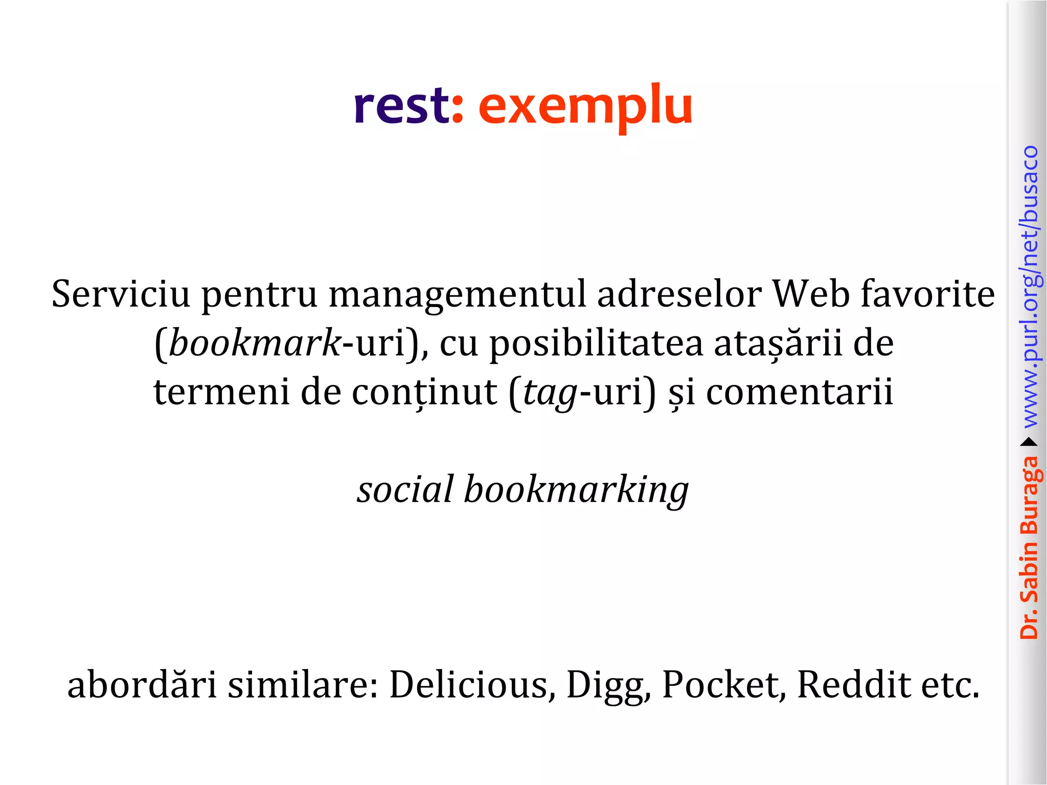 Dr.SabinBuragawww.purl.org/net/busaco
rest: exemplu
Serviciu pentru managementul adreselor Web favorite
(bookmark-uri), cu posibilitatea atașării de
termeni de conținut (tag-uri) și comentarii
social bookmarking
abordări similare: Delicious, Digg, Pocket, Reddit etc.
 