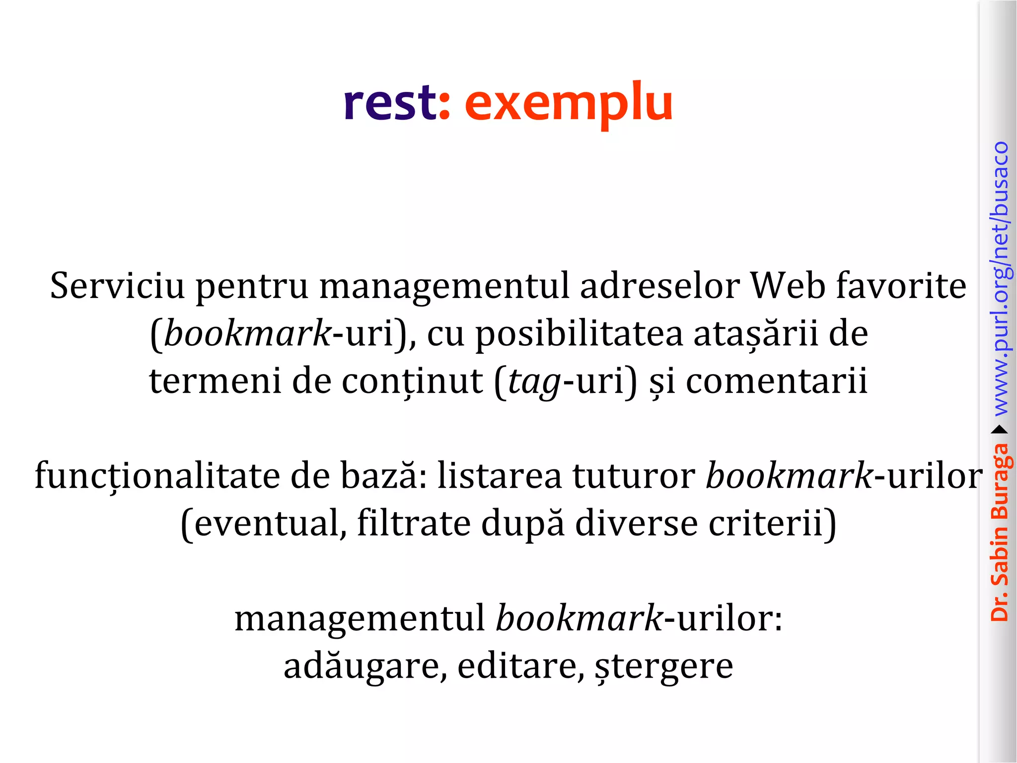 Dr.SabinBuragawww.purl.org/net/busaco
rest: exemplu
Serviciu pentru managementul adreselor Web favorite
(bookmark-uri), cu posibilitatea atașării de
termeni de conținut (tag-uri) și comentarii
funcționalitate de bază: listarea tuturor bookmark-urilor
(eventual, filtrate după diverse criterii)
managementul bookmark-urilor:
adăugare, editare, ștergere
 