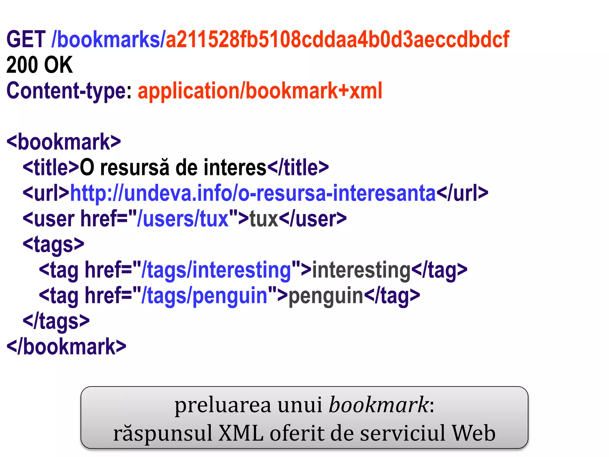 Dr.SabinBuragawww.purl.org/net/busaco
GET /bookmarks/a211528fb5108cddaa4b0d3aeccdbdcf
200 OK
Content-type: application/bookmark+xml
<bookmark>
<title>O resursă de interes</title>
<url>http://undeva.info/o-resursa-interesanta</url>
<user href="/users/tux">tux</user>
<tags>
<tag href="/tags/interesting">interesting</tag>
<tag href="/tags/penguin">penguin</tag>
</tags>
</bookmark>
preluarea unui bookmark:
răspunsul XML oferit de serviciul Web
 