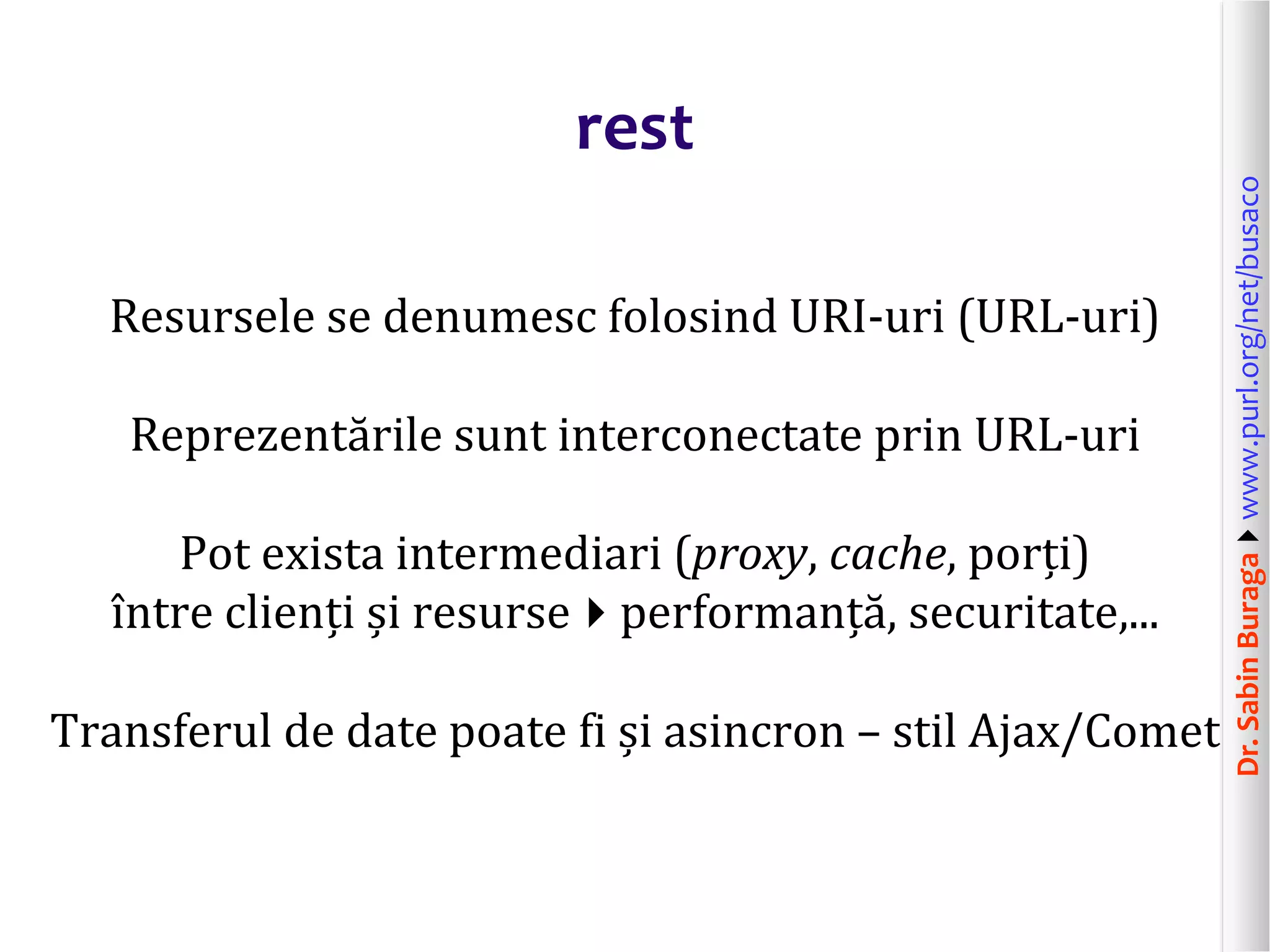 Dr.SabinBuragawww.purl.org/net/busaco
rest
Resursele se denumesc folosind URI-uri (URL-uri)
Reprezentările sunt interconectate prin URL-uri
Pot exista intermediari (proxy, cache, porți)
între clienți și resurseperformanță, securitate,...
Transferul de date poate fi și asincron – stil Ajax/Comet
 