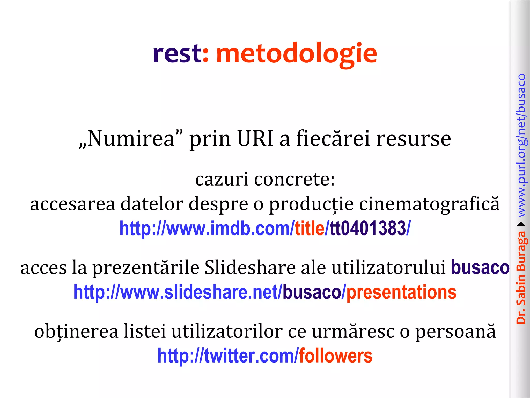 Dr.SabinBuragawww.purl.org/net/busaco
rest: metodologie
„Numirea” prin URI a fiecărei resurse
cazuri concrete:
accesarea datelor despre o producție cinematografică
http://www.imdb.com/title/tt0401383/
acces la prezentările Slideshare ale utilizatorului busaco
http://www.slideshare.net/busaco/presentations
obținerea listei utilizatorilor ce urmăresc o persoană
http://twitter.com/followers
 
