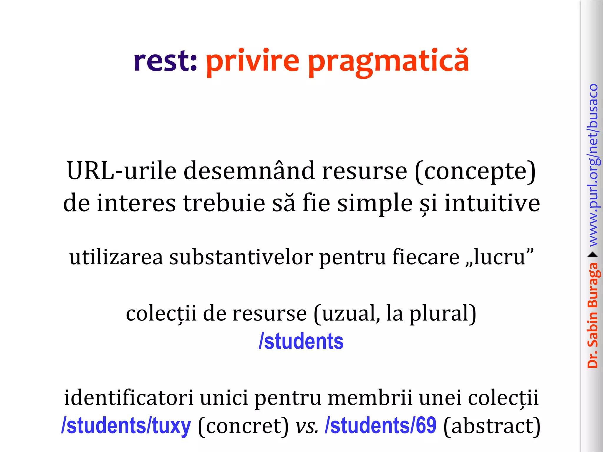 Dr.SabinBuragawww.purl.org/net/busaco
rest: privire pragmatică
URL-urile desemnând resurse (concepte)
de interes trebuie să fie simple și intuitive
utilizarea substantivelor pentru fiecare „lucru”
colecții de resurse (uzual, la plural)
/students
identificatori unici pentru membrii unei colecții
/students/tuxy (concret) vs. /students/69 (abstract)
 