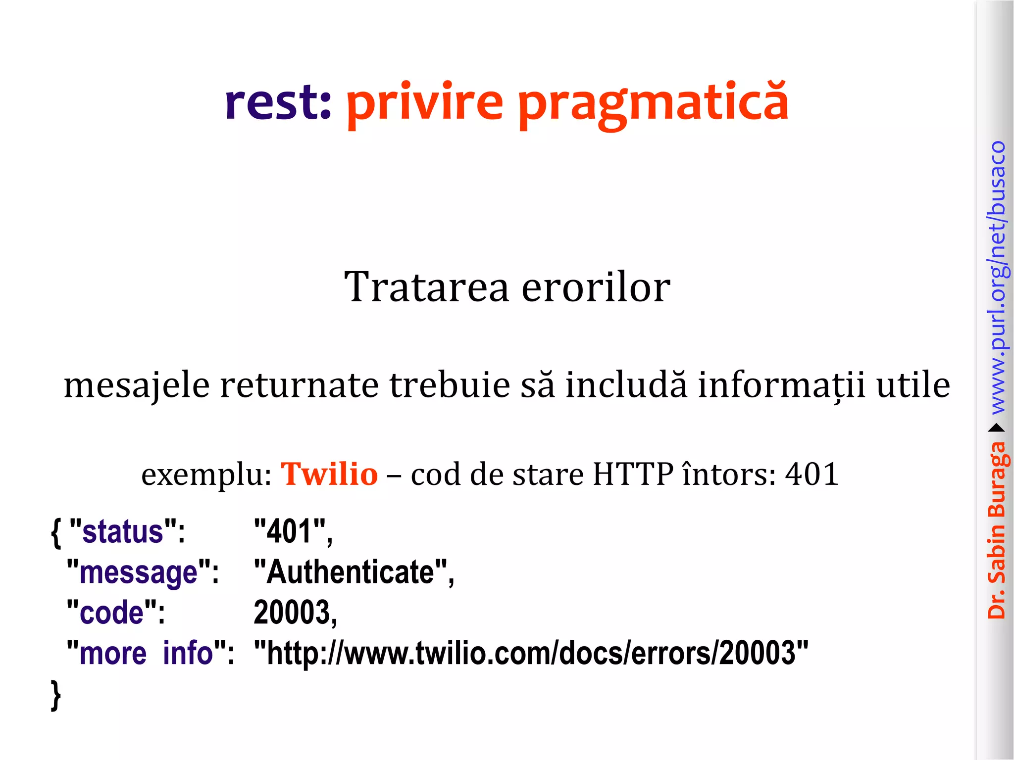 Dr.SabinBuragawww.purl.org/net/busaco
rest: privire pragmatică
Tratarea erorilor
mesajele returnate trebuie să includă informații utile
exemplu: Twilio – cod de stare HTTP întors: 401
{ "status": "401",
"message": "Authenticate",
"code": 20003,
"more info": "http://www.twilio.com/docs/errors/20003"
}
 