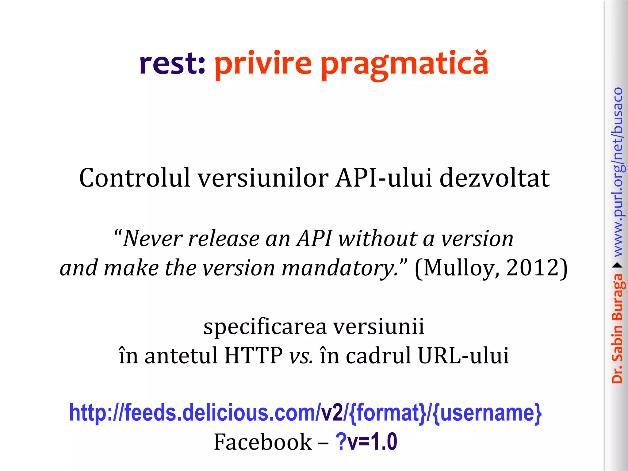 Dr.SabinBuragawww.purl.org/net/busaco
rest: privire pragmatică
Controlul versiunilor API-ului dezvoltat
“Never release an API without a version
and make the version mandatory.” (Mulloy, 2012)
specificarea versiunii
în antetul HTTP vs. în cadrul URL-ului
http://feeds.delicious.com/v2/{format}/{username}
Facebook – ?v=1.0
 