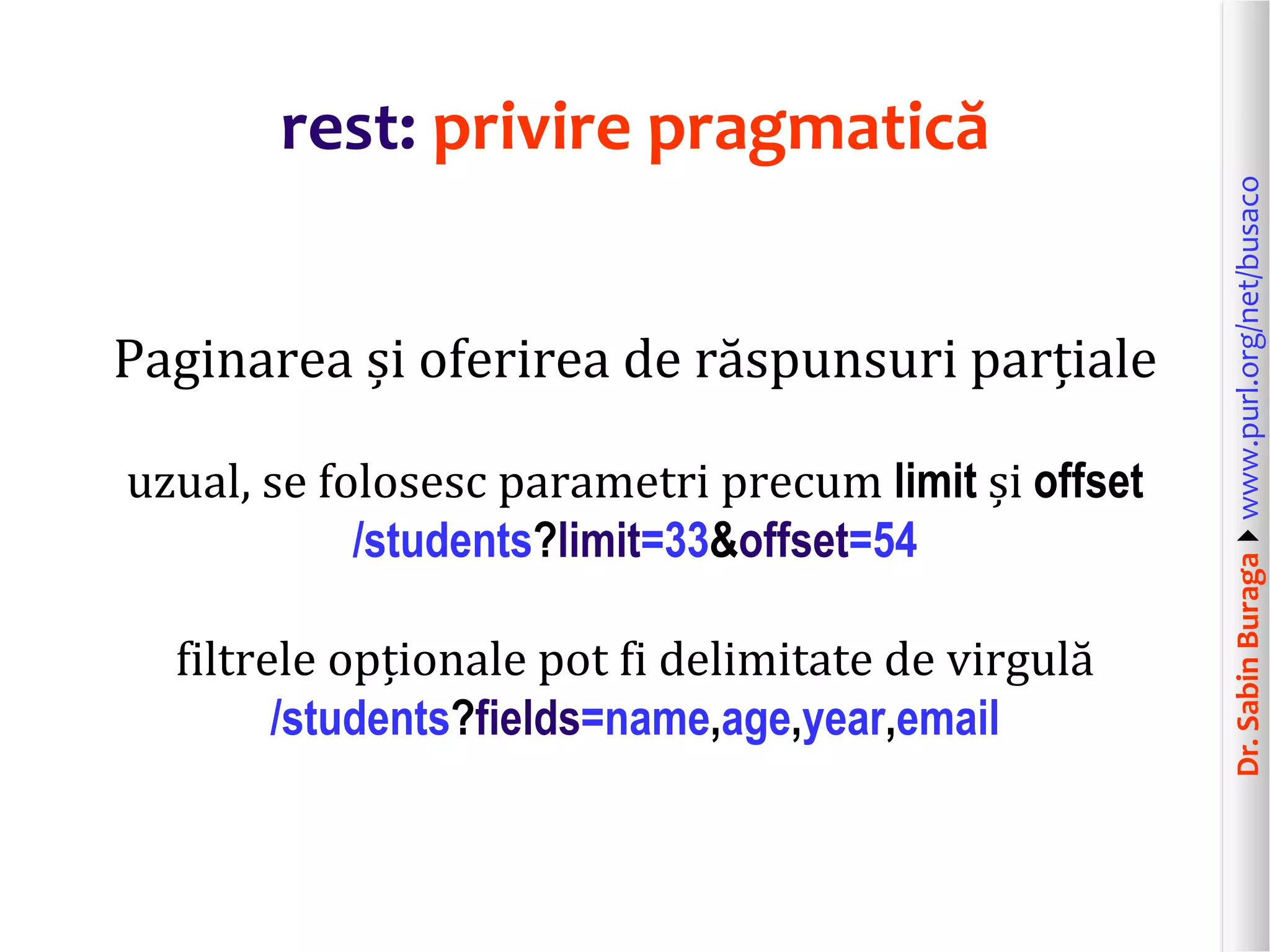 Dr.SabinBuragawww.purl.org/net/busaco
rest: privire pragmatică
Paginarea și oferirea de răspunsuri parțiale
uzual, se folosesc parametri precum limit și offset
/students?limit=33&offset=54
filtrele opționale pot fi delimitate de virgulă
/students?fields=name,age,year,email
 