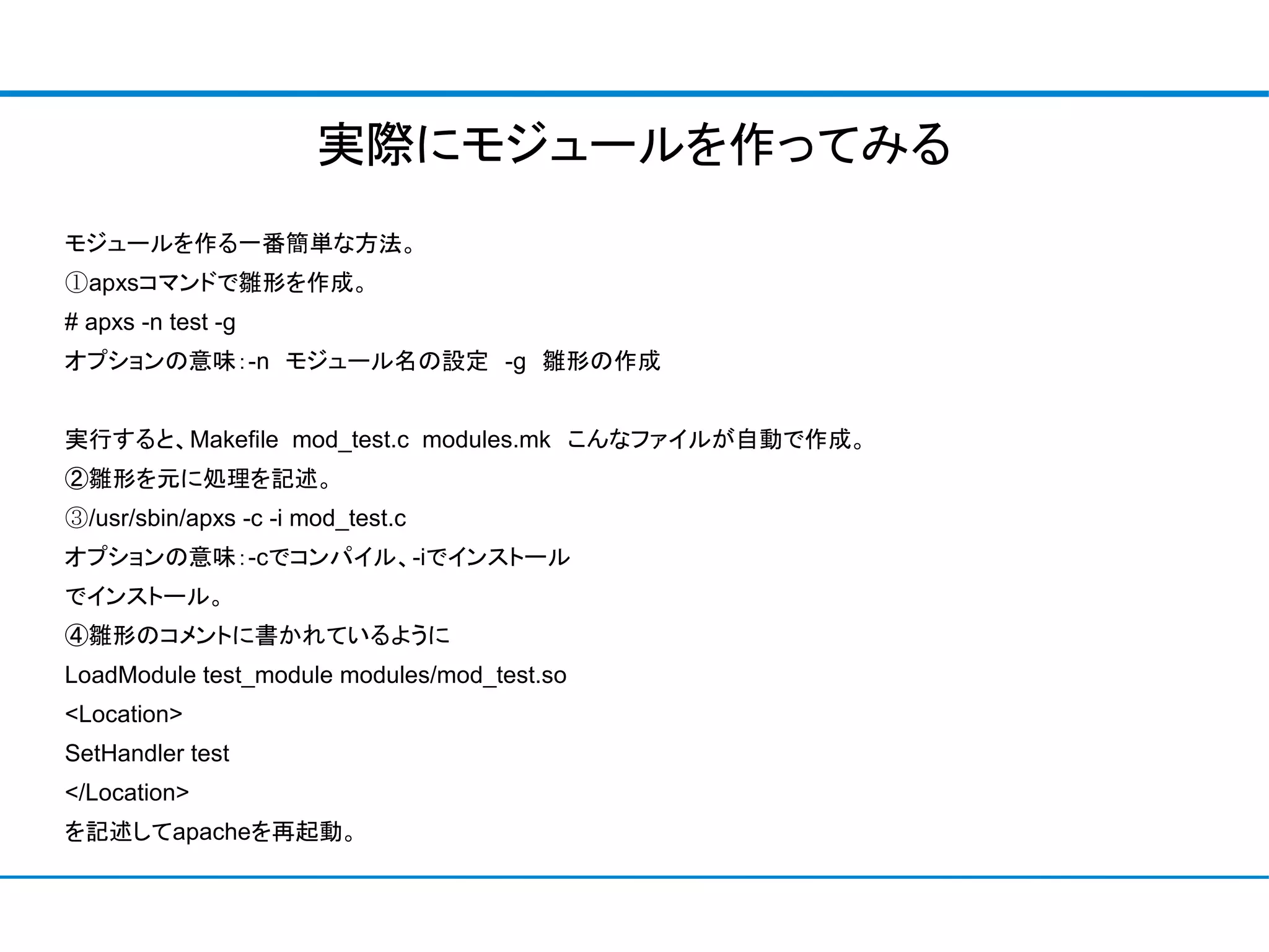 実際にモジュールを作ってみる
モジュールを作る一番簡単な方法。
①apxsコマンドで雛形を作成。
# apxs -n test -g
オプションの意味：-n　モジュール名の設定　-g　雛形の作成


実行すると、Makefile mod_test.c modules.mk　こんなファイルが自動で作成。
②雛形を元に処理を記述。
③/usr/sbin/apxs -c -i mod_test.c
オプションの意味：-cでコンパイル、-iでインストール
でインストール。
④雛形のコメントに書かれているように
LoadModule test_module modules/mod_test.so
<Location>
SetHandler test
</Location>
を記述してapacheを再起動。
 