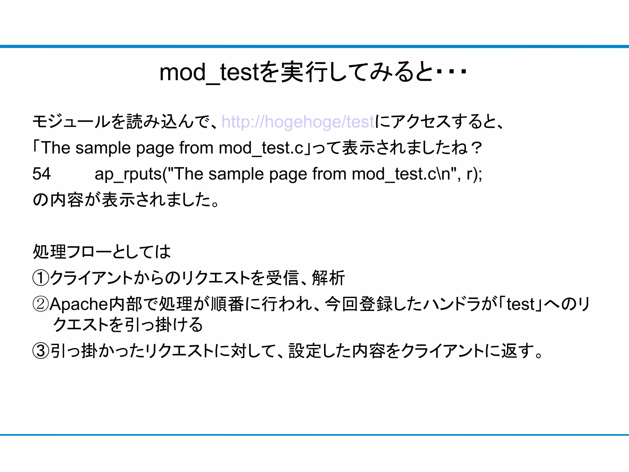 mod_testを実行してみると・・・
モジュールを読み込んで、http://hogehoge/testにアクセスすると、
「The sample page from mod_test.c」って表示されましたね？
54    ap_rputs("The sample page from mod_test.cn", r);
の内容が表示されました。


処理フローとしては
①クライアントからのリクエストを受信、解析
②Apache内部で処理が順番に行われ、今回登録したハンドラが「test」へのリ
 クエストを引っ掛ける
③引っ掛かったリクエストに対して、設定した内容をクライアントに返す。
 