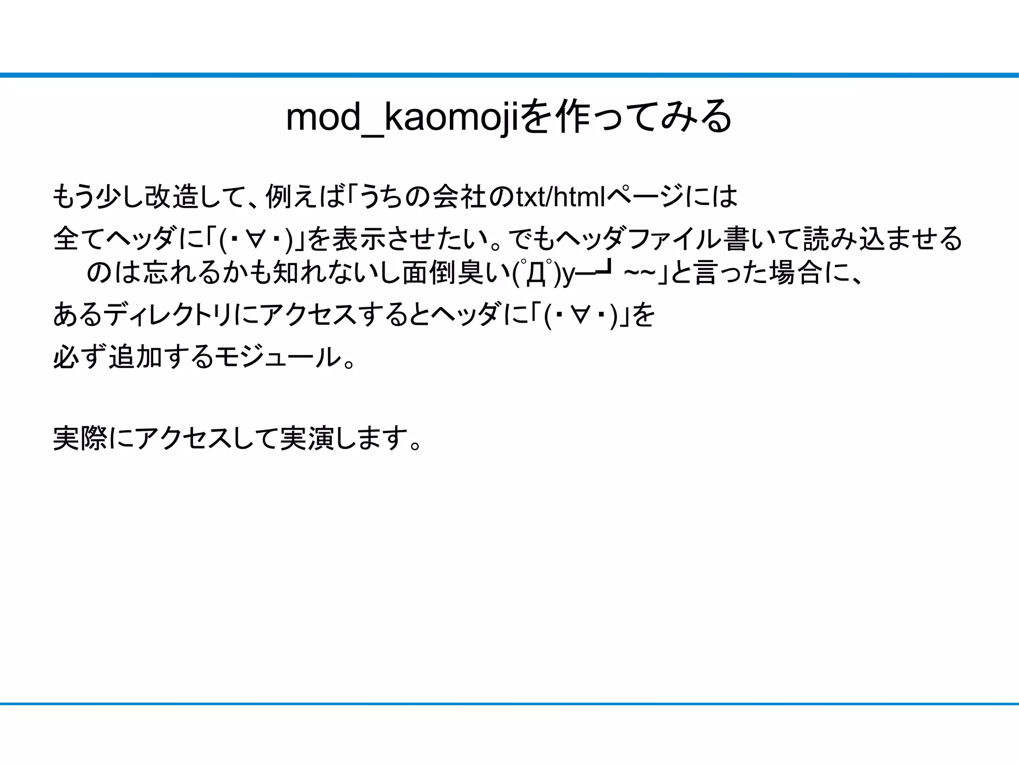 mod_kaomojiを作ってみる
もう少し改造して、例えば「うちの会社のtxt/htmlページには
全てヘッダに「(・∀・)」を表示させたい。でもヘッダファイル書いて読み込ませる
 のは忘れるかも知れないし面倒臭い(ﾟДﾟ)y─┛~~」と言った場合に、
あるディレクトリにアクセスするとヘッダに「(・∀・)」を
必ず追加するモジュール。

実際にアクセスして実演します。
 