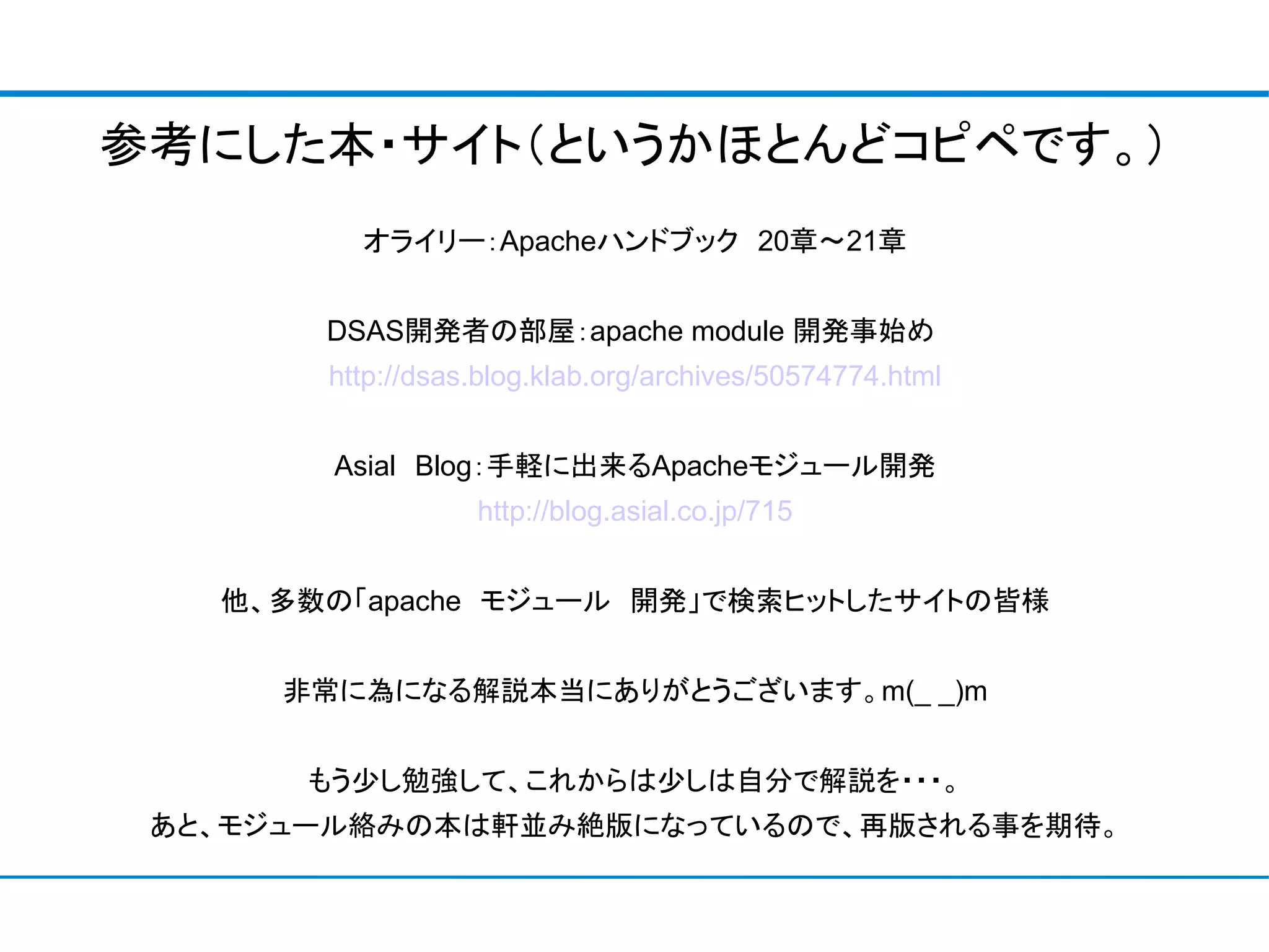 参考にした本・サイト（というかほとんどコピペです。）
         オライリー：Apacheハンドブック　20章～21章


       DSAS開発者の部屋：apache module 開発事始め
       http://dsas.blog.klab.org/archives/50574774.html


        Asial　Blog：手軽に出来るApacheモジュール開発
                  http://blog.asial.co.jp/715


   他、多数の「apache　モジュール　開発」で検索ヒットしたサイトの皆様


      非常に為になる解説本当にありがとうございます。m(_ _)m


       もう少し勉強して、これからは少しは自分で解説を・・・。
 あと、モジュール絡みの本は軒並み絶版になっているので、再版される事を期待。
 