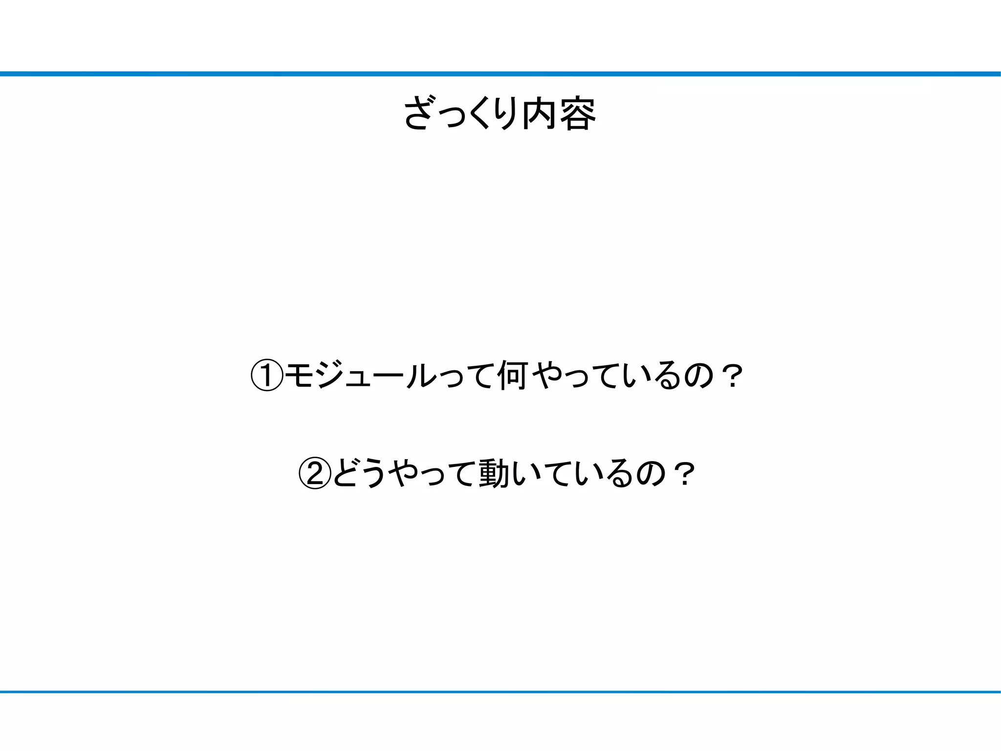 ざっくり内容




①モジュールって何やっているの？

 ②どうやって動いているの？
 