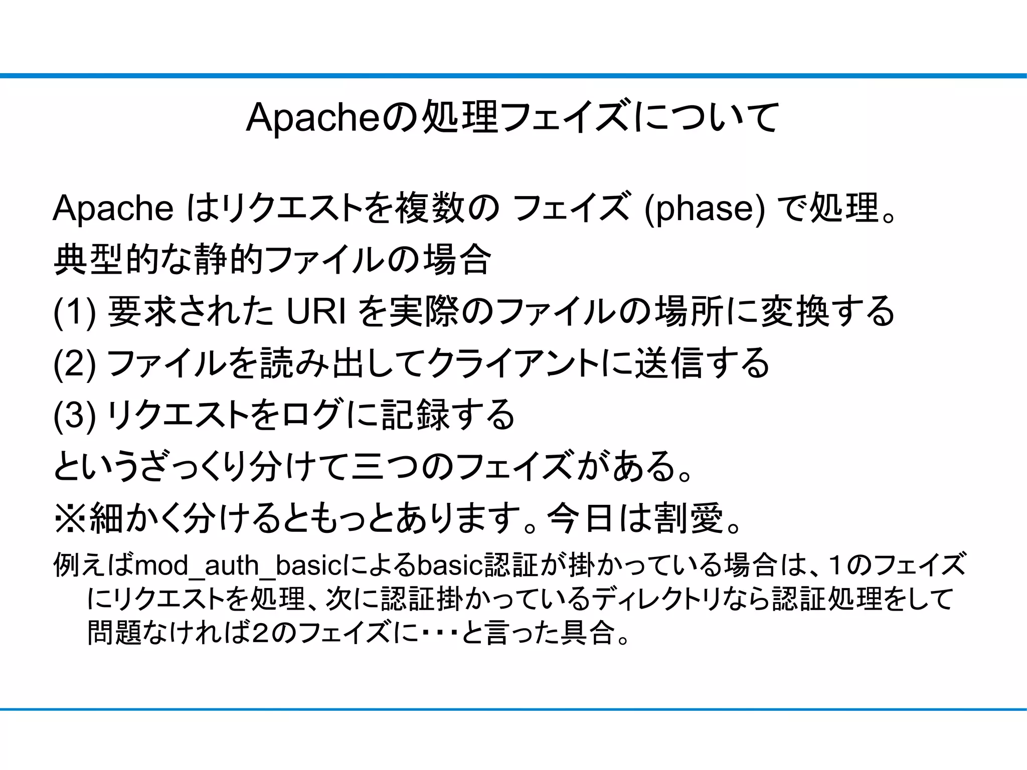 Apacheの処理フェイズについて

Apache はリクエストを複数の フェイズ (phase) で処理。
典型的な静的ファイルの場合
(1) 要求された URI を実際のファイルの場所に変換する
(2) ファイルを読み出してクライアントに送信する
(3) リクエストをログに記録する
というざっくり分けて三つのフェイズがある。
※細かく分けるともっとあります。今日は割愛。
例えばmod_auth_basicによるbasic認証が掛かっている場合は、１のフェイズ
 にリクエストを処理、次に認証掛かっているディレクトリなら認証処理をして
 問題なければ２のフェイズに・・・と言った具合。
 