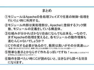 まとめ
①モジュールはApacheの各処理フェイズで任意の制御・処理を
 行いたい時に利用する。
②モジュール内部は実処理部分、Apacheに登録するフック関
 数、モジュールの定義をしている構造体。
③仕組みが分かればかなり自由になんでも出来る。→なので、
 まずApacheの処理を覚えると、各モジュールの動作理解も
 進むんじゃないでしょうか？
④Cで作成する必要があるので、敷居は高いがその分高速らしい
 （普通に考えればそうだろうけど、実際に同じような処理書いてベンチ取っていないから誰か・・・！）

⑤簡単な表示とかならすぐ作れるっぽいですね！僕は心優しい人のコピペで
 文字列ちょろっと変えたぐらいですが・・・。

⑥動作を調べたい時にCが読めないと、泣きながら調べる羽目
 になります。
 