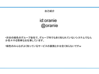自己紹介



               id:oranie 
                @oranie

•渋谷の緑色のグループ会社で、グループ内でも余り知られていないシステムでなん
か色々やる簡単なお仕事しています。

•緑色のみんながよく知っているサービスの裏側とかは全く知らないですｗ
 