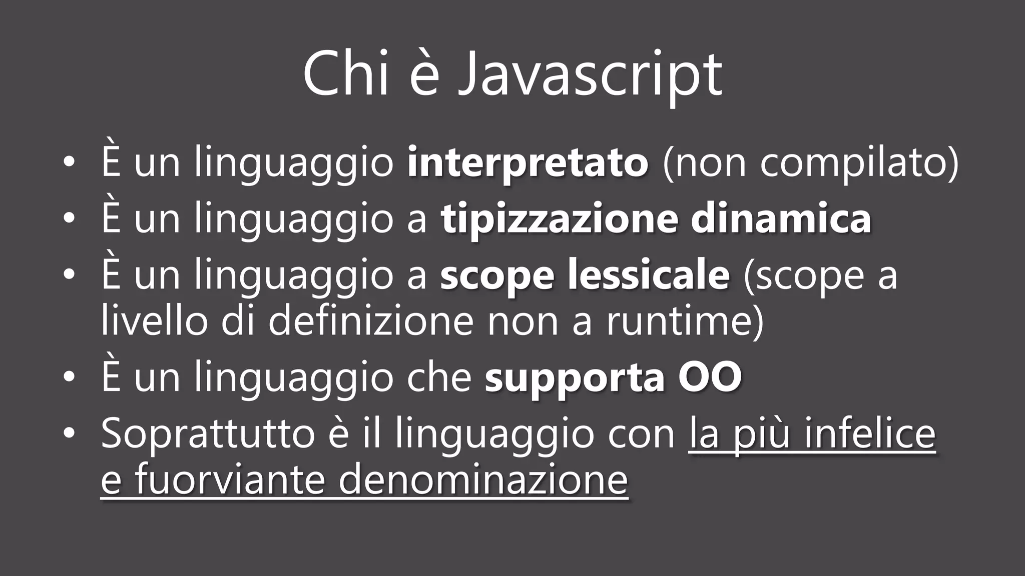 Chi è Javascript
• È un linguaggio interpretato (non compilato)
• È un linguaggio a tipizzazione dinamica
• È un linguaggio a scope lessicale (scope a
livello di definizione non a runtime)
• È un linguaggio che supporta OO
• Soprattutto è il linguaggio con la più infelice
e fuorviante denominazione
 
