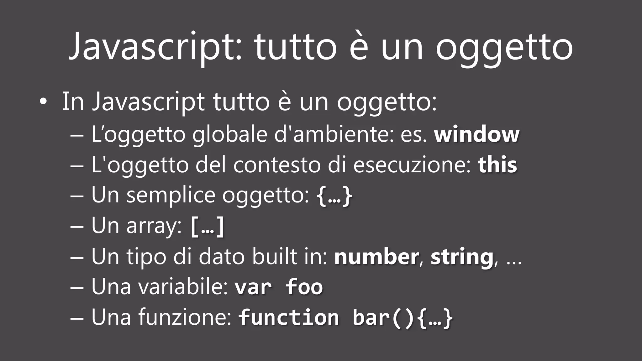 Javascript: tutto è un oggetto
• In Javascript tutto è un oggetto:
– L’oggetto globale d'ambiente: es. window
– L'oggetto del contesto di esecuzione: this
– Un semplice oggetto: {…}
– Un array: […]
– Un tipo di dato built in: number, string, …
– Una variabile: var foo
– Una funzione: function bar(){…}
 