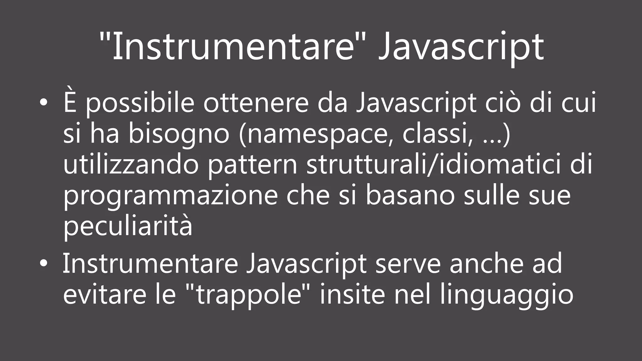 "Instrumentare" Javascript
• È possibile ottenere da Javascript ciò di cui
si ha bisogno (namespace, classi, …)
utilizzando pattern strutturali/idiomatici di
programmazione che si basano sulle sue
peculiarità
• Instrumentare Javascript serve anche ad
evitare le "trappole" insite nel linguaggio
 