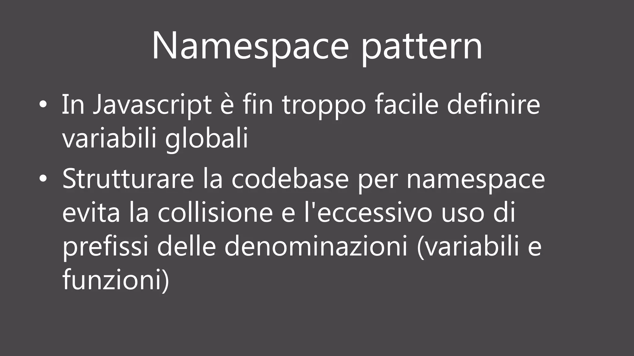 Namespace pattern
• In Javascript è fin troppo facile definire
variabili globali
• Strutturare la codebase per namespace
evita la collisione e l'eccessivo uso di
prefissi delle denominazioni (variabili e
funzioni)
 