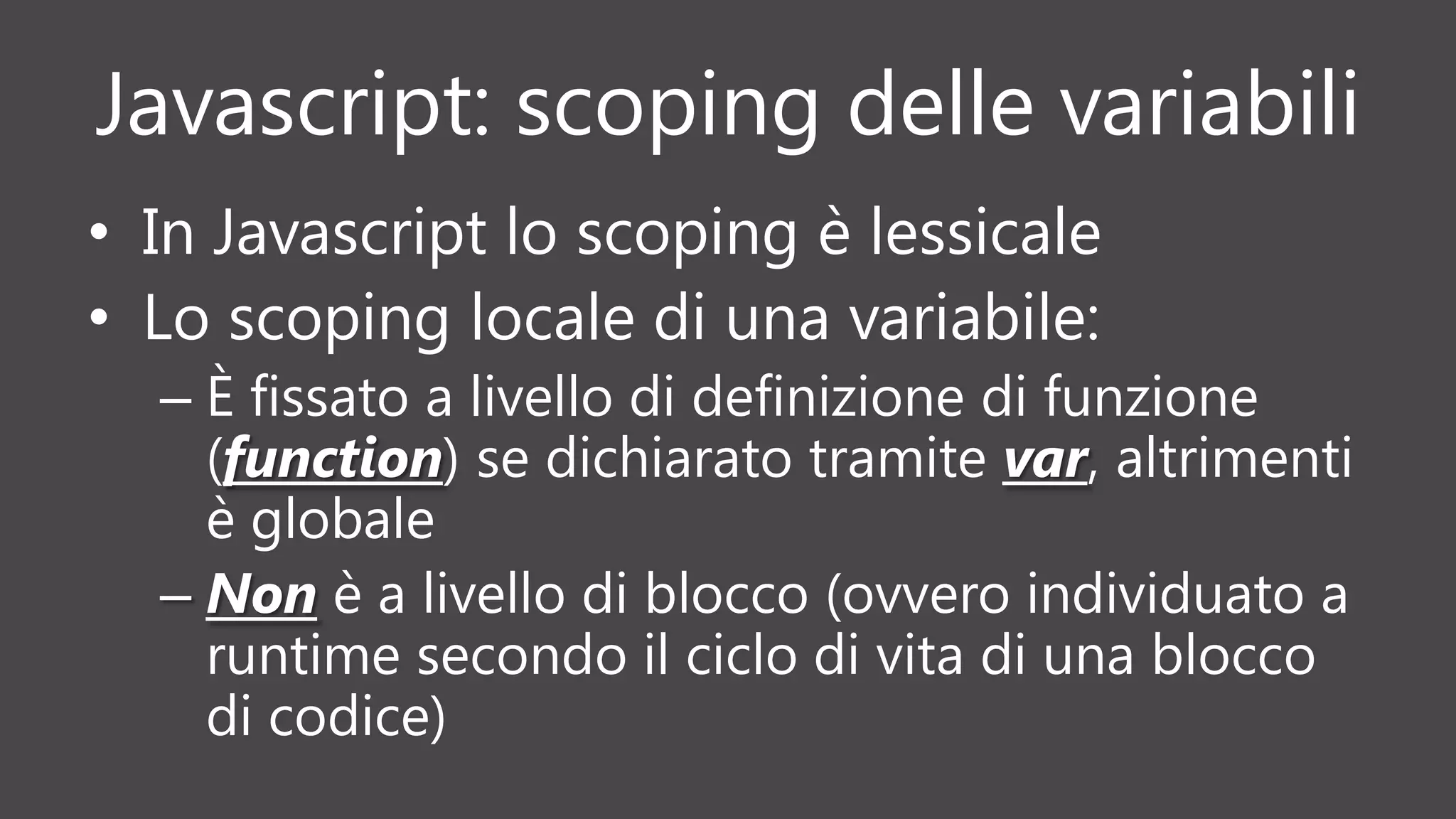 Javascript: scoping delle variabili
• In Javascript lo scoping è lessicale
• Lo scoping locale di una variabile:
– È fissato a livello di definizione di funzione
(function) se dichiarato tramite var, altrimenti
è globale
– Non è a livello di blocco (ovvero individuato a
runtime secondo il ciclo di vita di una blocco
di codice)
 