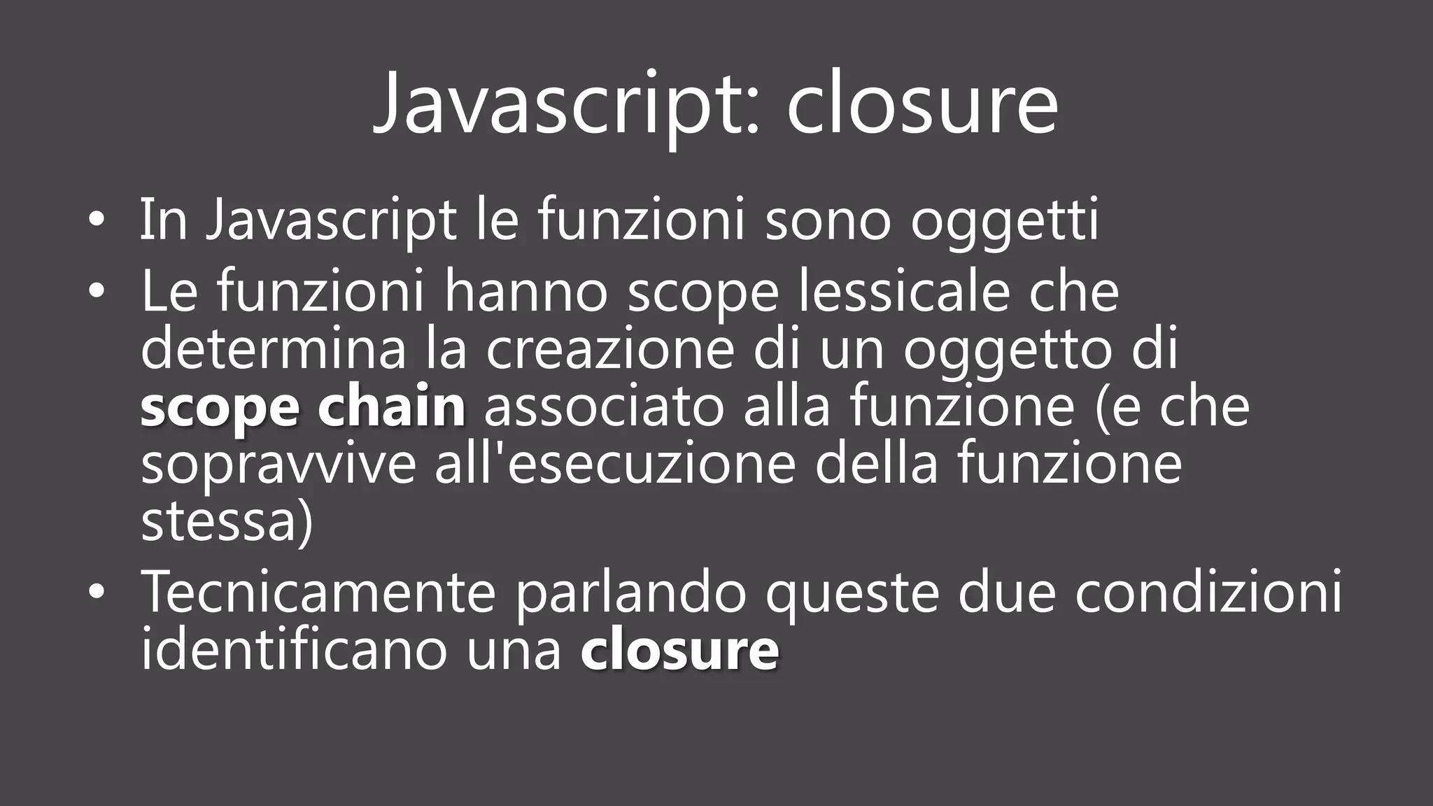 Javascript: closure
• In Javascript le funzioni sono oggetti
• Le funzioni hanno scope lessicale che
determina la creazione di un oggetto di
scope chain associato alla funzione (e che
sopravvive all'esecuzione della funzione
stessa)
• Tecnicamente parlando queste due condizioni
identificano una closure
 