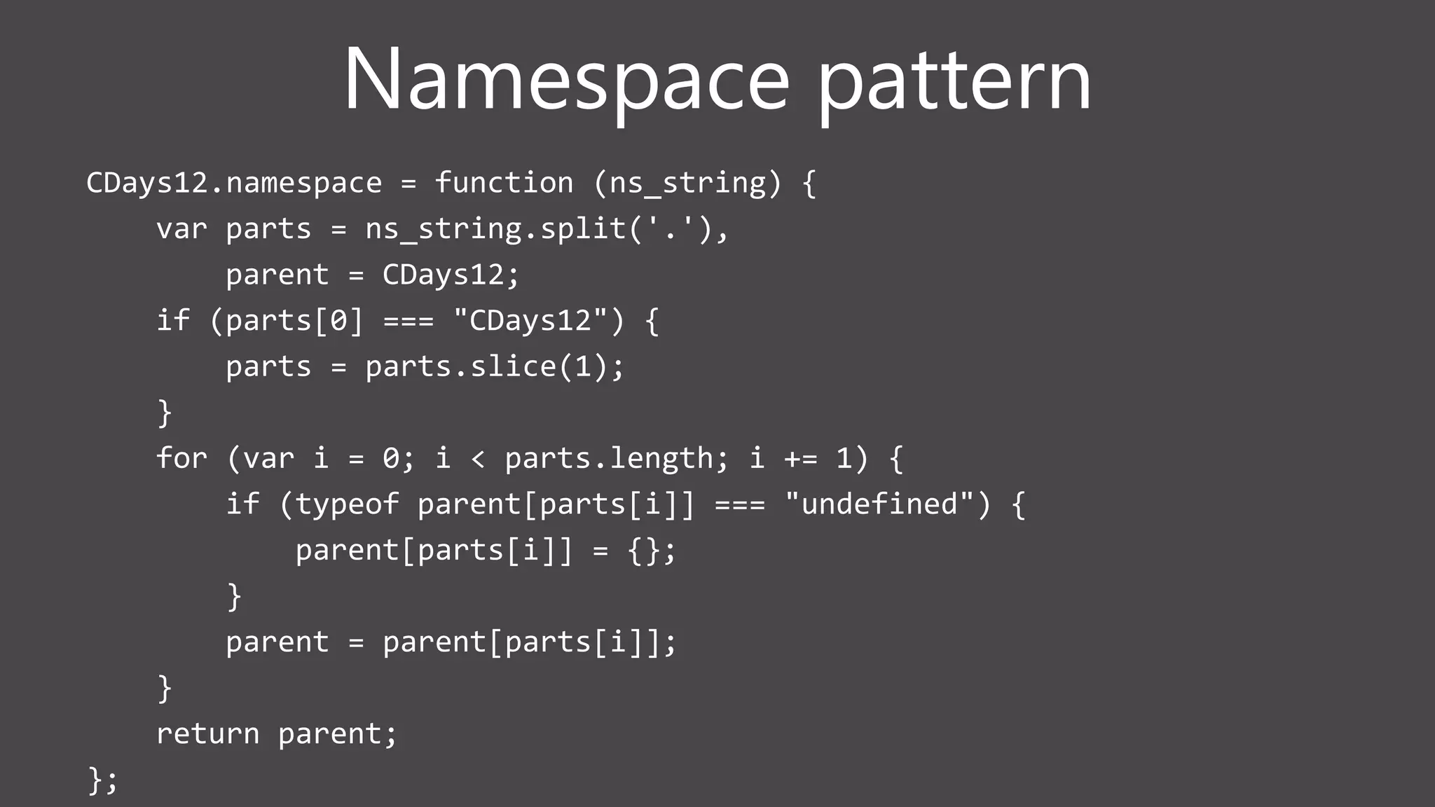 Namespace pattern
CDays12.namespace = function (ns_string) {
var parts = ns_string.split('.'),
parent = CDays12;
if (parts[0] === "CDays12") {
parts = parts.slice(1);
}
for (var i = 0; i < parts.length; i += 1) {
if (typeof parent[parts[i]] === "undefined") {
parent[parts[i]] = {};
}
parent = parent[parts[i]];
}
return parent;
};
 