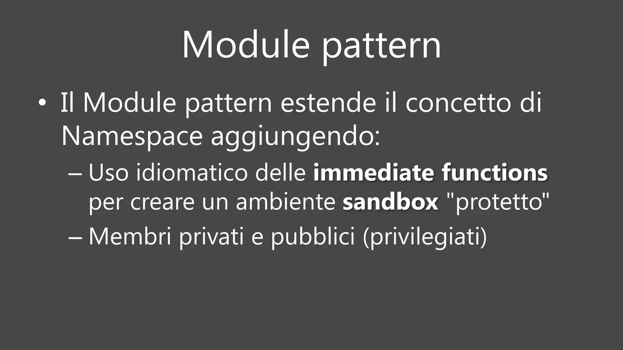 Module pattern
• Il Module pattern estende il concetto di
Namespace aggiungendo:
– Uso idiomatico delle immediate functions
per creare un ambiente sandbox "protetto"
– Membri privati e pubblici (privilegiati)
 