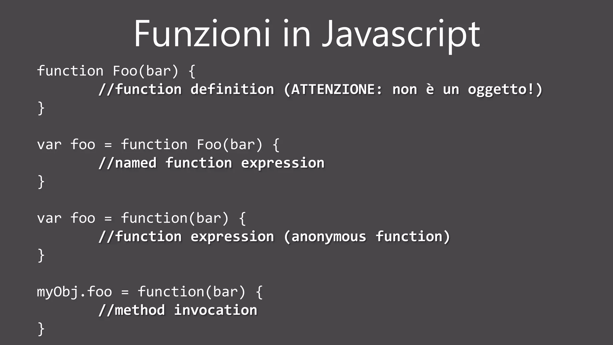 Funzioni in Javascript
function Foo(bar) {
//function definition (ATTENZIONE: non è un oggetto!)
}
var foo = function Foo(bar) {
//named function expression
}
var foo = function(bar) {
//function expression (anonymous function)
}
myObj.foo = function(bar) {
//method invocation
}
 