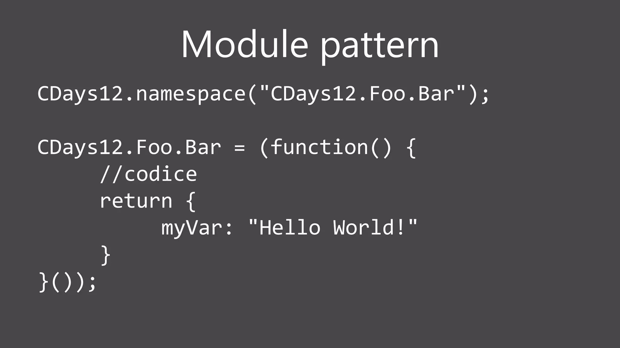 Module pattern
CDays12.namespace("CDays12.Foo.Bar");
CDays12.Foo.Bar = (function() {
//codice
return {
myVar: "Hello World!"
}
}());
 