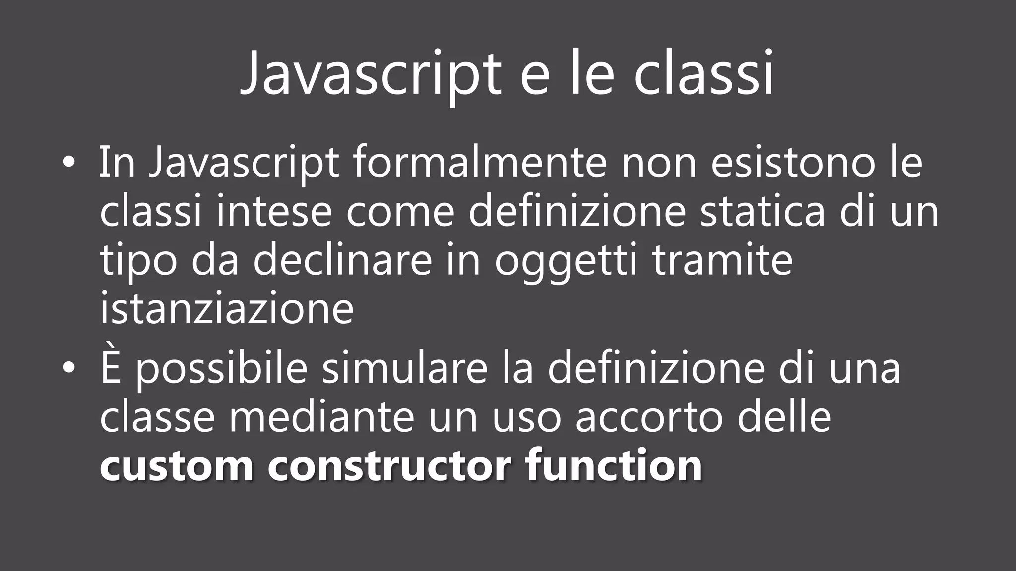 Javascript e le classi
• In Javascript formalmente non esistono le
classi intese come definizione statica di un
tipo da declinare in oggetti tramite
istanziazione
• È possibile simulare la definizione di una
classe mediante un uso accorto delle
custom constructor function
 