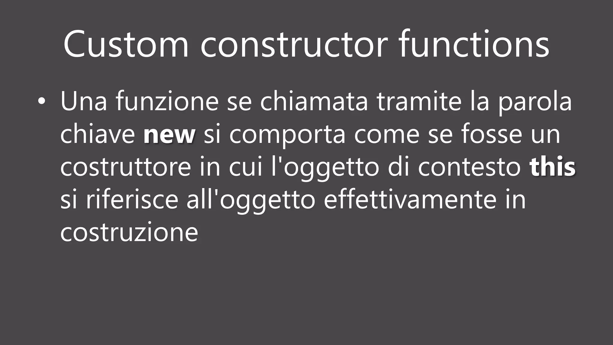 Custom constructor functions
• Una funzione se chiamata tramite la parola
chiave new si comporta come se fosse un
costruttore in cui l'oggetto di contesto this
si riferisce all'oggetto effettivamente in
costruzione
 