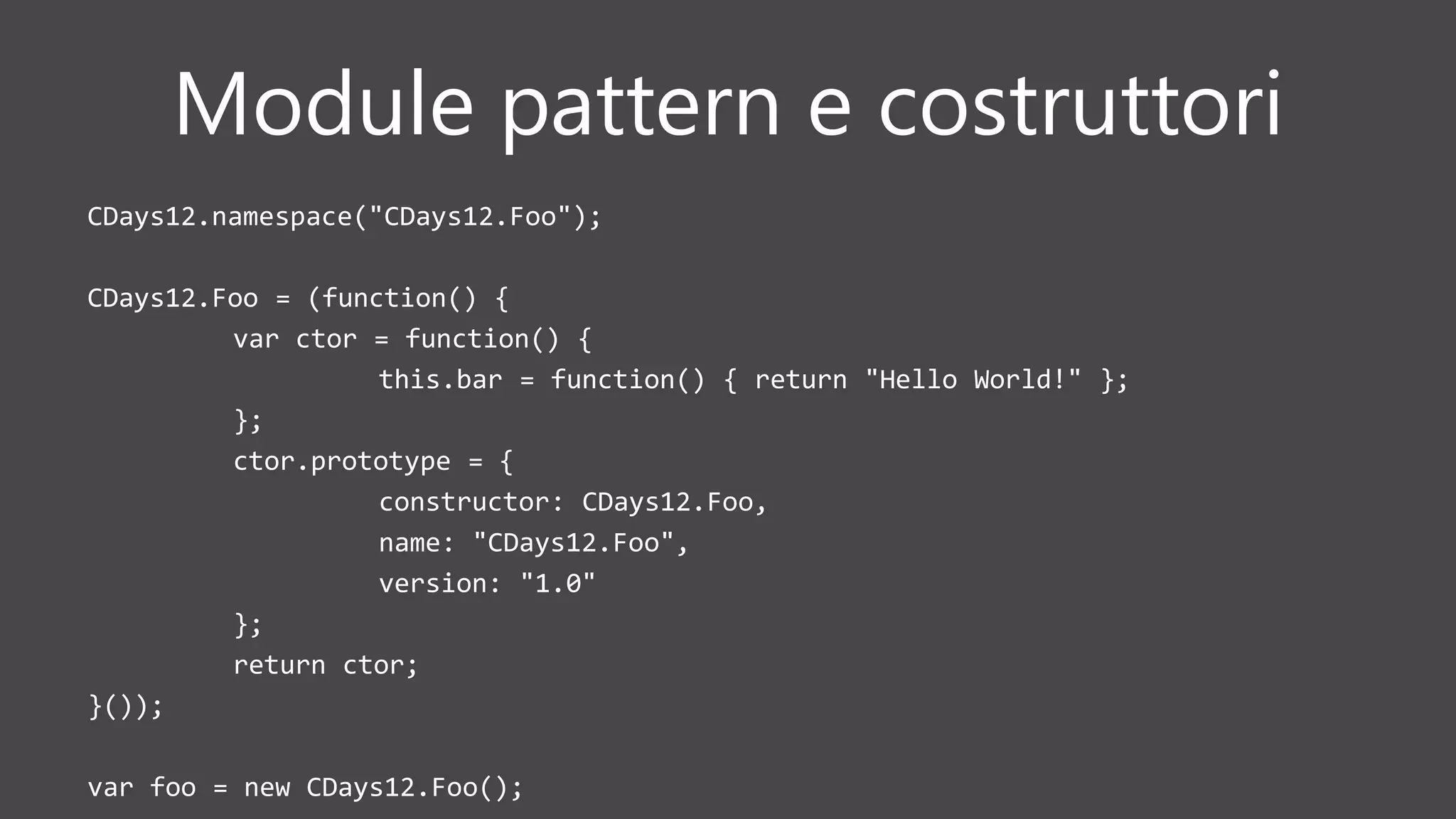 Module pattern e costruttori
CDays12.namespace("CDays12.Foo");
CDays12.Foo = (function() {
var ctor = function() {
this.bar = function() { return "Hello World!" };
};
ctor.prototype = {
constructor: CDays12.Foo,
name: "CDays12.Foo",
version: "1.0"
};
return ctor;
}());
var foo = new CDays12.Foo();
 
