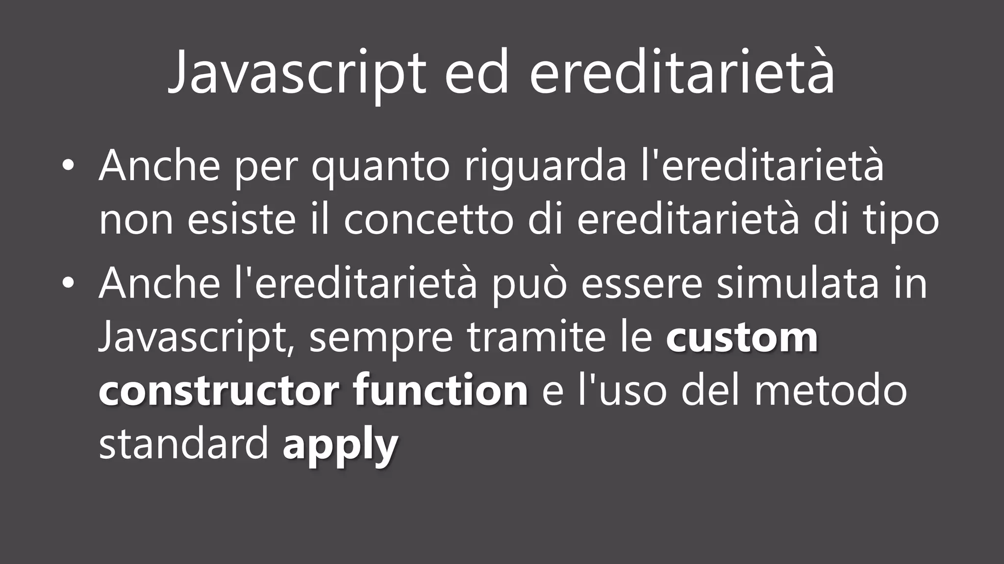 Javascript ed ereditarietà
• Anche per quanto riguarda l'ereditarietà
non esiste il concetto di ereditarietà di tipo
• Anche l'ereditarietà può essere simulata in
Javascript, sempre tramite le custom
constructor function e l'uso del metodo
standard apply
 