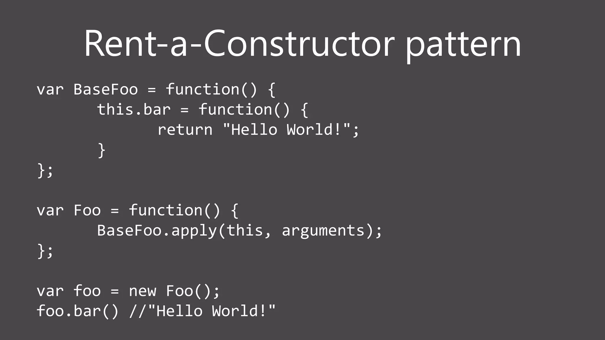 Rent-a-Constructor pattern
var BaseFoo = function() {
this.bar = function() {
return "Hello World!";
}
};
var Foo = function() {
BaseFoo.apply(this, arguments);
};
var foo = new Foo();
foo.bar() //"Hello World!"
 