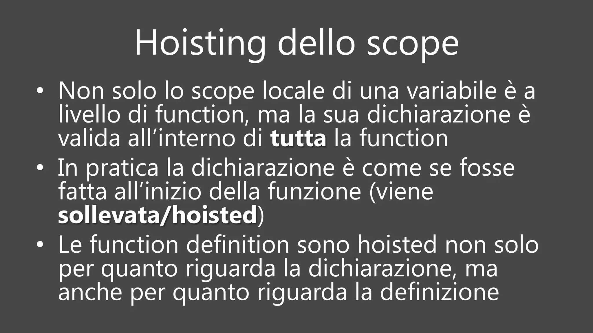 Hoisting dello scope
• Non solo lo scope locale di una variabile è a
livello di function, ma la sua dichiarazione è
valida all’interno di tutta la function
• In pratica la dichiarazione è come se fosse
fatta all’inizio della funzione (viene
sollevata/hoisted)
• Le function definition sono hoisted non solo
per quanto riguarda la dichiarazione, ma
anche per quanto riguarda la definizione
 