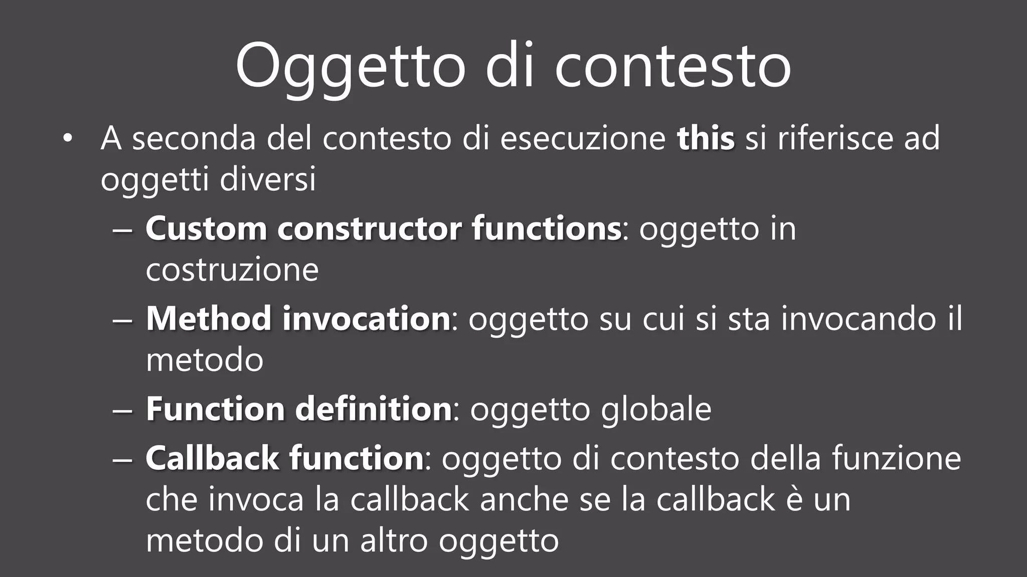 Oggetto di contesto
• A seconda del contesto di esecuzione this si riferisce ad
oggetti diversi
– Custom constructor functions: oggetto in
costruzione
– Method invocation: oggetto su cui si sta invocando il
metodo
– Function definition: oggetto globale
– Callback function: oggetto di contesto della funzione
che invoca la callback anche se la callback è un
metodo di un altro oggetto
 