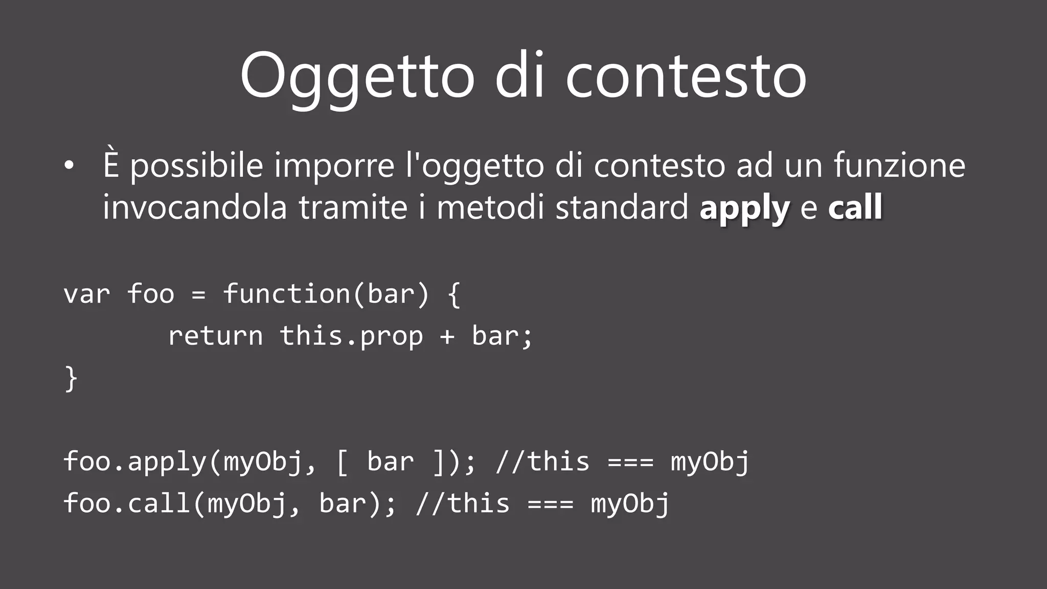Oggetto di contesto
• È possibile imporre l'oggetto di contesto ad un funzione
invocandola tramite i metodi standard apply e call
var foo = function(bar) {
return this.prop + bar;
}
foo.apply(myObj, [ bar ]); //this === myObj
foo.call(myObj, bar); //this === myObj
 