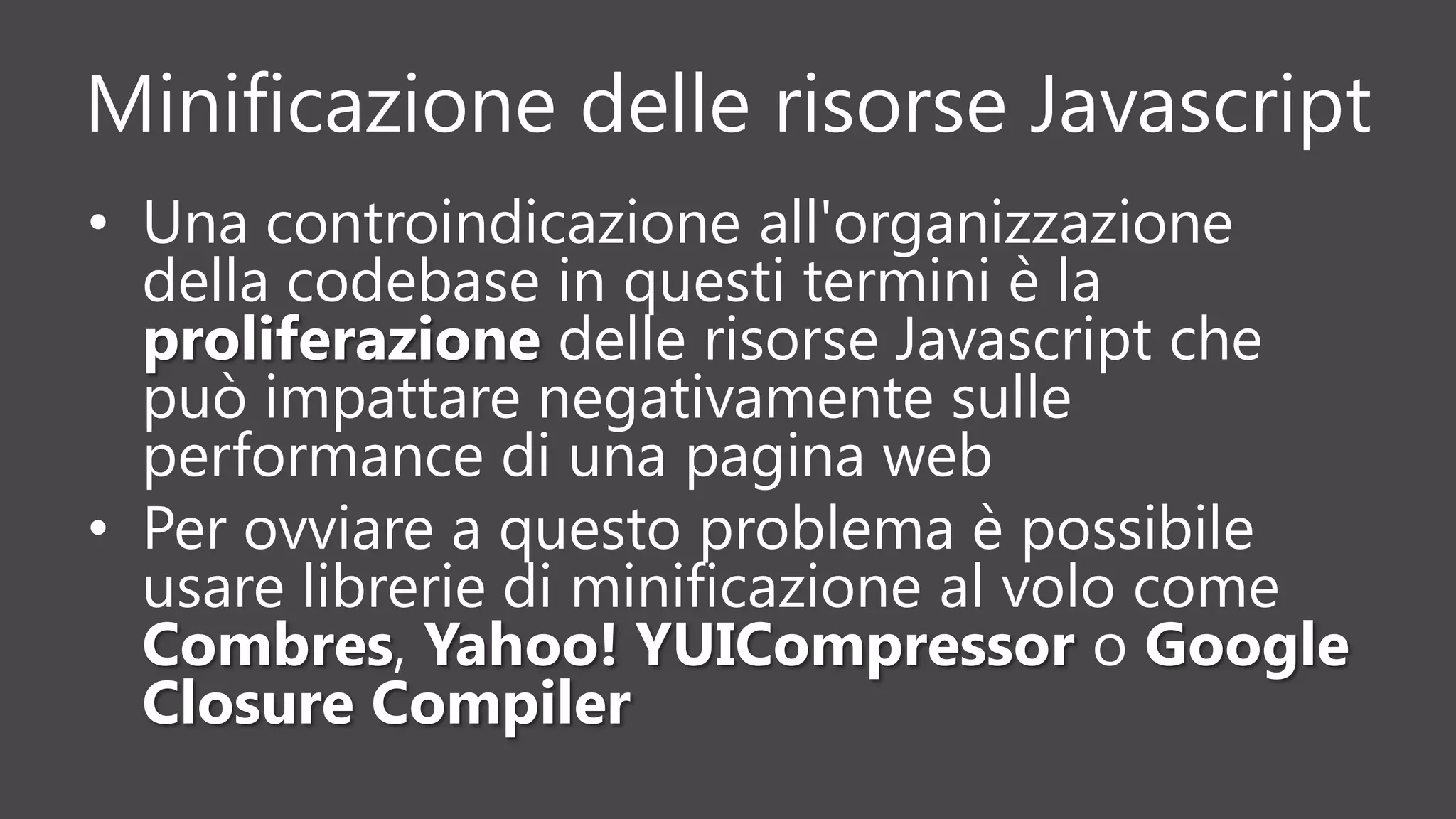 Minificazione delle risorse Javascript
• Una controindicazione all'organizzazione
della codebase in questi termini è la
proliferazione delle risorse Javascript che
può impattare negativamente sulle
performance di una pagina web
• Per ovviare a questo problema è possibile
usare librerie di minificazione al volo come
Combres, Yahoo! YUICompressor o Google
Closure Compiler
 