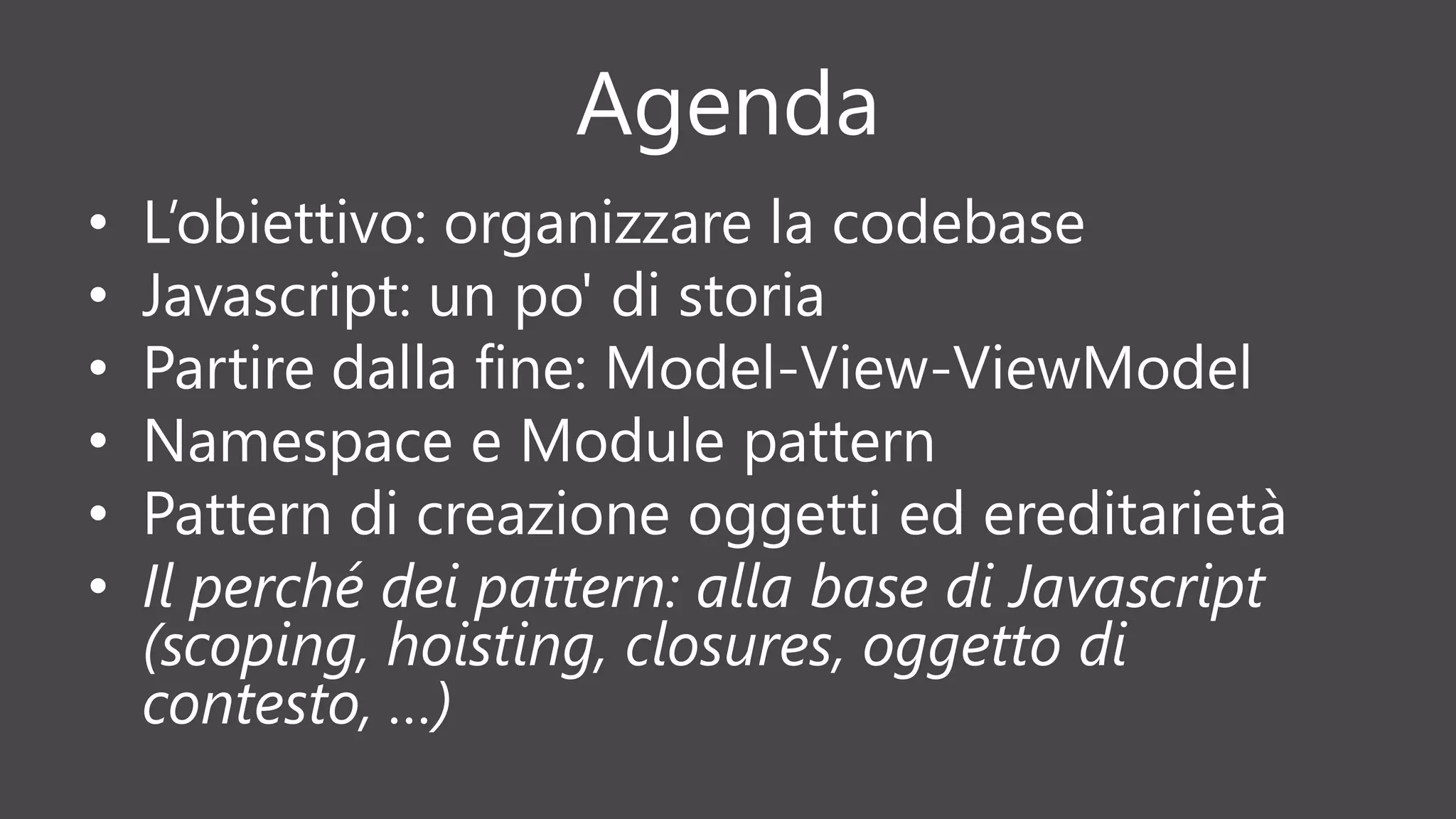 Agenda
• L’obiettivo: organizzare la codebase
• Javascript: un po' di storia
• Partire dalla fine: Model-View-ViewModel
• Namespace e Module pattern
• Pattern di creazione oggetti ed ereditarietà
• Il perché dei pattern: alla base di Javascript
(scoping, hoisting, closures, oggetto di
contesto, …)
 