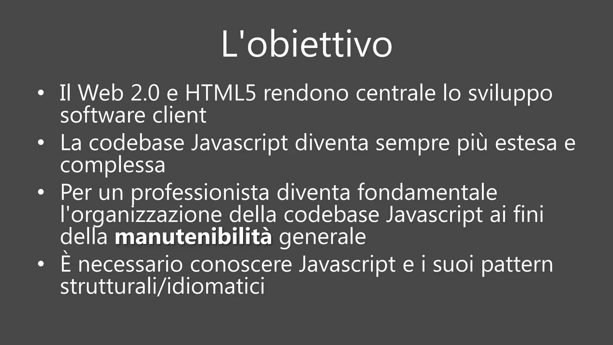 L'obiettivo
• Il Web 2.0 e HTML5 rendono centrale lo sviluppo
software client
• La codebase Javascript diventa sempre più estesa e
complessa
• Per un professionista diventa fondamentale
l'organizzazione della codebase Javascript ai fini
della manutenibilità generale
• È necessario conoscere Javascript e i suoi pattern
strutturali/idiomatici
 