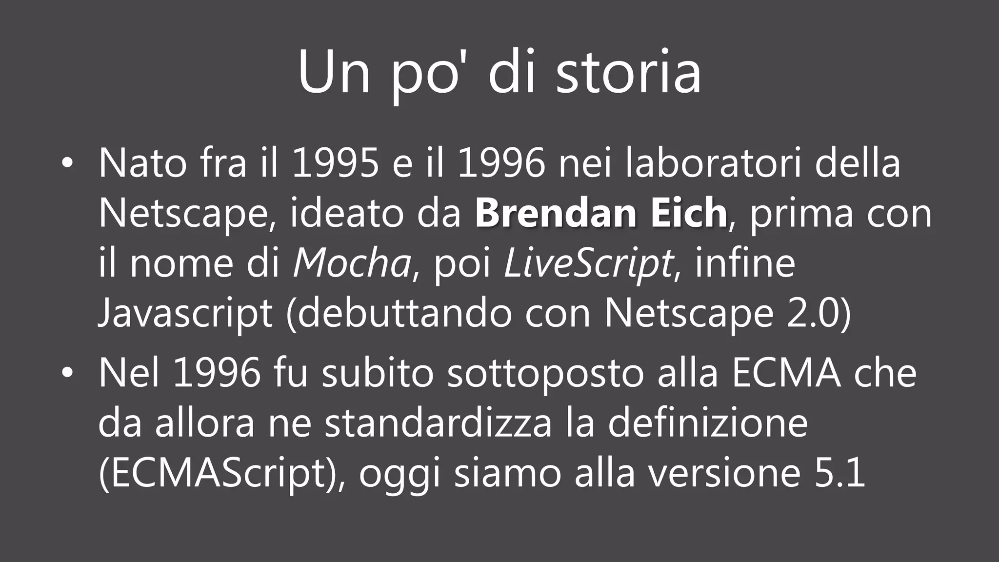 Un po' di storia
• Nato fra il 1995 e il 1996 nei laboratori della
Netscape, ideato da Brendan Eich, prima con
il nome di Mocha, poi LiveScript, infine
Javascript (debuttando con Netscape 2.0)
• Nel 1996 fu subito sottoposto alla ECMA che
da allora ne standardizza la definizione
(ECMAScript), oggi siamo alla versione 5.1
 