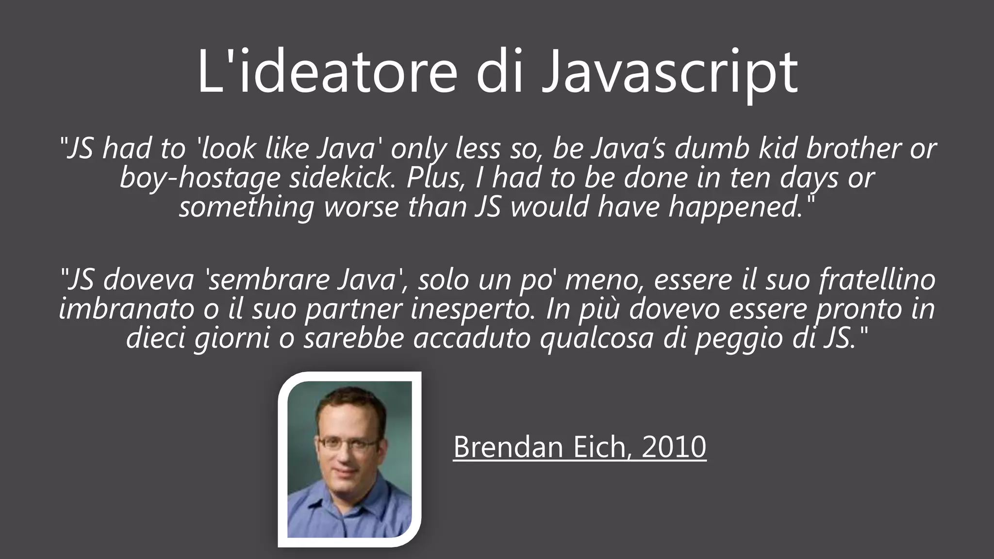 L'ideatore di Javascript
"JS had to 'look like Java' only less so, be Java’s dumb kid brother or
boy-hostage sidekick. Plus, I had to be done in ten days or
something worse than JS would have happened."
"JS doveva 'sembrare Java', solo un po' meno, essere il suo fratellino
imbranato o il suo partner inesperto. In più dovevo essere pronto in
dieci giorni o sarebbe accaduto qualcosa di peggio di JS."
Brendan Eich, 2010
 