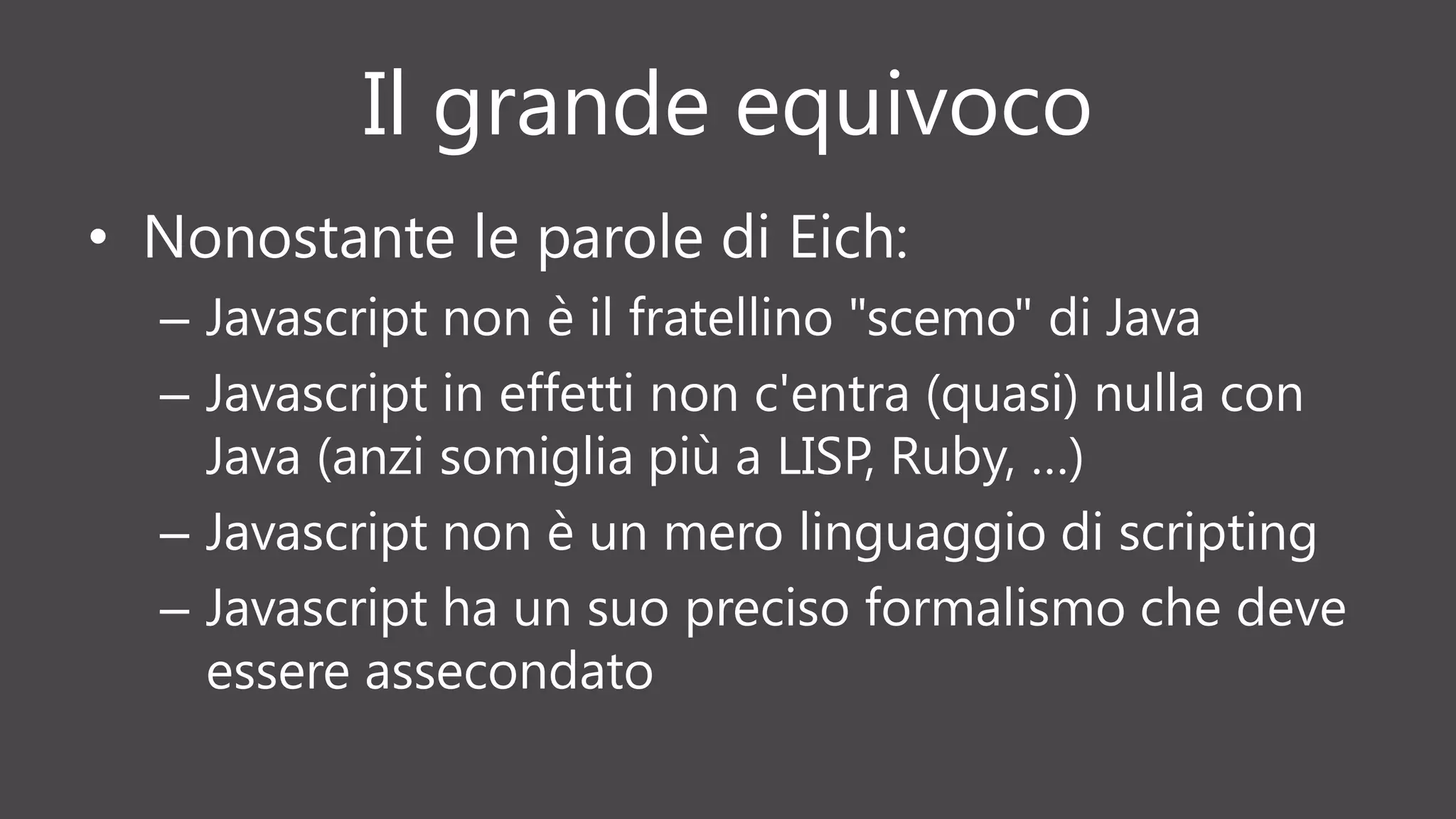 Il grande equivoco
• Nonostante le parole di Eich:
– Javascript non è il fratellino "scemo" di Java
– Javascript in effetti non c'entra (quasi) nulla con
Java (anzi somiglia più a LISP, Ruby, …)
– Javascript non è un mero linguaggio di scripting
– Javascript ha un suo preciso formalismo che deve
essere assecondato
 