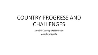 COUNTRY PROGRESS AND
CHALLENGES
Zambia Country presentation
Absalom Sakala
 