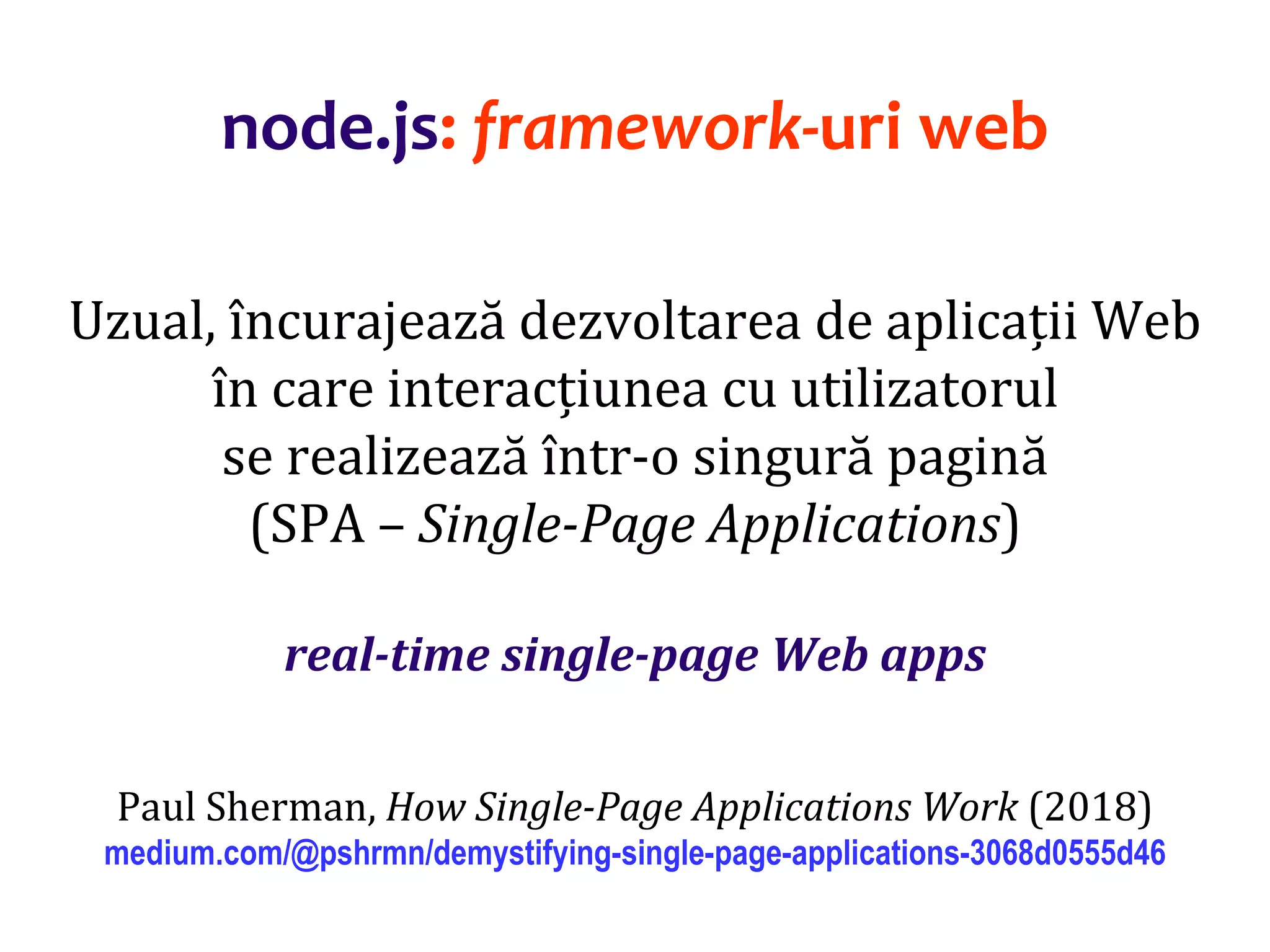 Dr.SabinBuragaprofs.info.uaic.ro/~busaco
node.js: framework-uri web
Uzual, încurajează dezvoltarea de aplicații Web
în care interacțiunea cu utilizatorul
se realizează într-o singură pagină
(SPA – Single-Page Applications)
real-time single-page Web apps
Paul Sherman, How Single-Page Applications Work (2018)
medium.com/@pshrmn/demystifying-single-page-applications-3068d0555d46
 